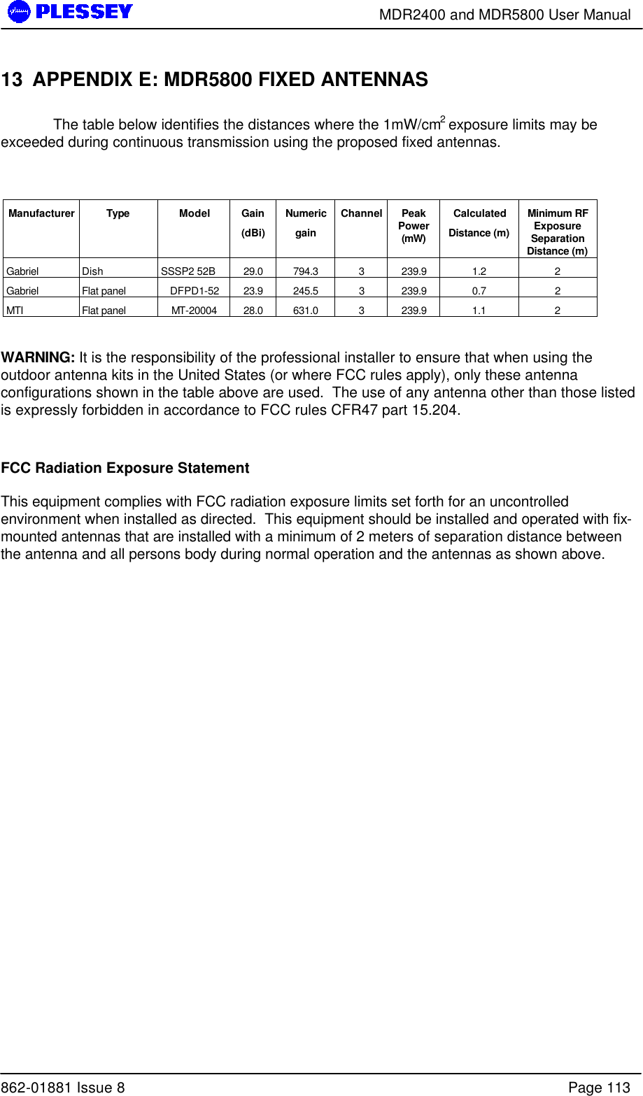        MDR2400 and MDR5800 User Manual  862-01881 Issue 8    Page 113 13 APPENDIX E: MDR5800 FIXED ANTENNAS    The table below identifies the distances where the 1mW/cm2 exposure limits may be exceeded during continuous transmission using the proposed fixed antennas.   Manufacturer Type Model Gain (dBi) Numeric gain Channel Peak Power (mW) Calculated Distance (m) Minimum RF Exposure Separation Distance (m) Gabriel Dish SSSP2 52B 29.0 794.3 3 239.9 1.2 2 Gabriel Flat panel DFPD1-52 23.9 245.5 3 239.9 0.7 2 MTI Flat panel MT-20004 28.0 631.0 3 239.9 1.1 2  WARNING: It is the responsibility of the professional installer to ensure that when using the outdoor antenna kits in the United States (or where FCC rules apply), only these antenna configurations shown in the table above are used.  The use of any antenna other than those listed is expressly forbidden in accordance to FCC rules CFR47 part 15.204.  FCC Radiation Exposure Statement This equipment complies with FCC radiation exposure limits set forth for an uncontrolled environment when installed as directed.  This equipment should be installed and operated with fix-mounted antennas that are installed with a minimum of 2 meters of separation distance between the antenna and all persons body during normal operation and the antennas as shown above.  