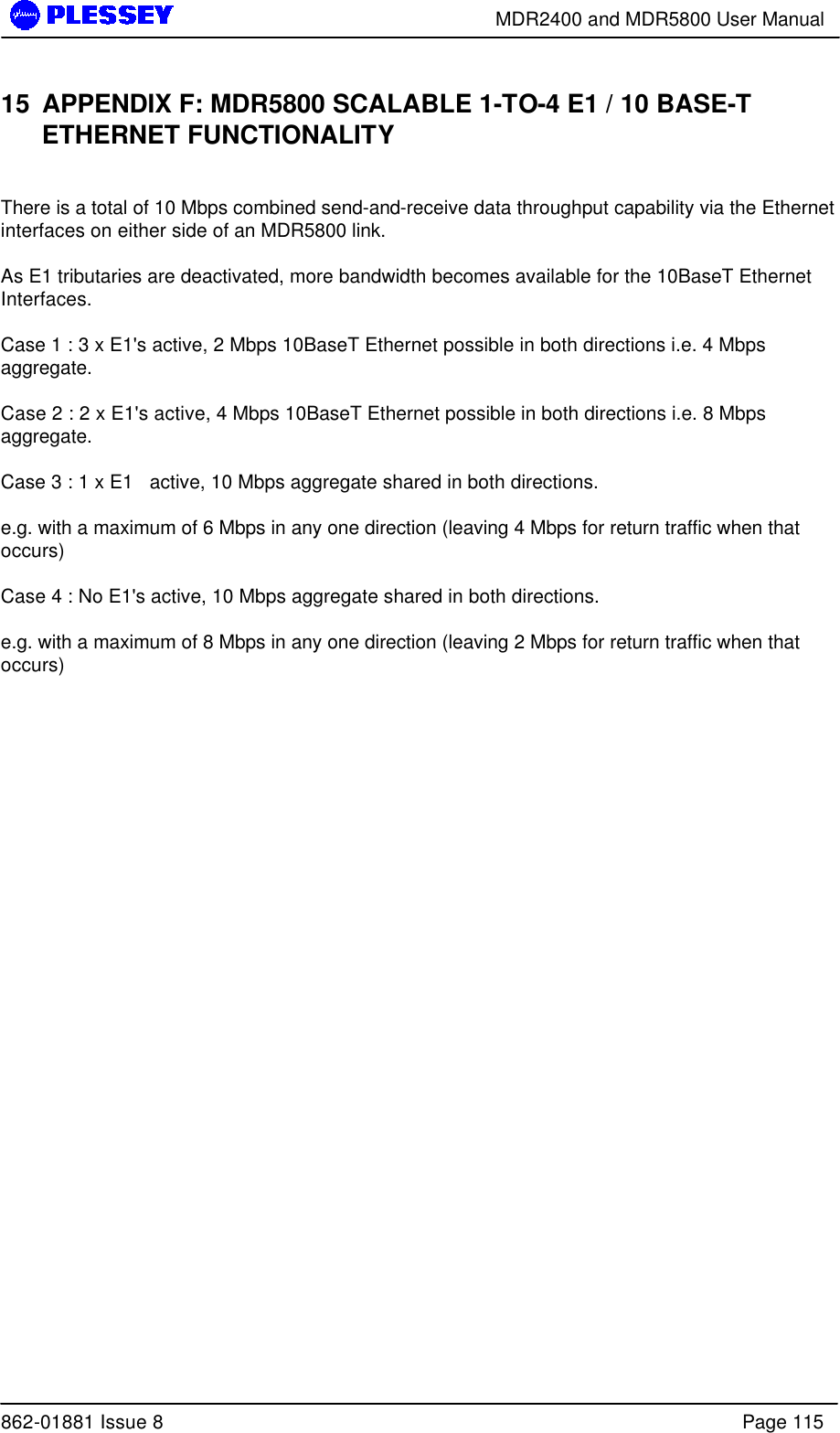        MDR2400 and MDR5800 User Manual  862-01881 Issue 8    Page 115 15 APPENDIX F: MDR5800 SCALABLE 1-TO-4 E1 / 10 BASE-T ETHERNET FUNCTIONALITY  There is a total of 10 Mbps combined send-and-receive data throughput capability via the Ethernet interfaces on either side of an MDR5800 link.  As E1 tributaries are deactivated, more bandwidth becomes available for the 10BaseT Ethernet Interfaces.    Case 1 : 3 x E1&apos;s active, 2 Mbps 10BaseT Ethernet possible in both directions i.e. 4 Mbps aggregate.  Case 2 : 2 x E1&apos;s active, 4 Mbps 10BaseT Ethernet possible in both directions i.e. 8 Mbps aggregate.  Case 3 : 1 x E1   active, 10 Mbps aggregate shared in both directions.  e.g. with a maximum of 6 Mbps in any one direction (leaving 4 Mbps for return traffic when that occurs)  Case 4 : No E1&apos;s active, 10 Mbps aggregate shared in both directions.     e.g. with a maximum of 8 Mbps in any one direction (leaving 2 Mbps for return traffic when that occurs)   