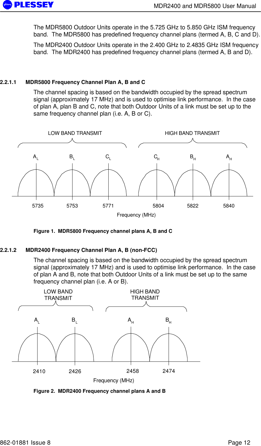        MDR2400 and MDR5800 User Manual   862-01881 Issue 8    Page 12 The MDR5800 Outdoor Units operate in the 5.725 GHz to 5.850 GHz ISM frequency band.  The MDR5800 has predefined frequency channel plans (termed A, B, C and D).  The MDR2400 Outdoor Units operate in the 2.400 GHz to 2.4835 GHz ISM frequency band.  The MDR2400 has predefined frequency channel plans (termed A, B and D).   2.2.1.1 MDR5800 Frequency Channel Plan A, B and C The channel spacing is based on the bandwidth occupied by the spread spectrum signal (approximately 17 MHz) and is used to optimise link performance.  In the case of plan A, plan B and C, note that both Outdoor Units of a link must be set up to the same frequency channel plan (i.e. A, B or C). CHBHFrequency (MHz)LOW BAND TRANSMIT HIGH BAND TRANSMITAHALBLCL5735 5753 5771 5804 5822 5840 Figure 1.  MDR5800 Frequency channel plans A, B and C  2.2.1.2 MDR2400 Frequency Channel Plan A, B (non-FCC) The channel spacing is based on the bandwidth occupied by the spread spectrum signal (approximately 17 MHz) and is used to optimise link performance.  In the case of plan A and B, note that both Outdoor Units of a link must be set up to the same frequency channel plan (i.e. A or B). AHBHFrequency (MHz)LOW BANDTRANSMIT HIGH BANDTRANSMITALBL2410 2426 2458 2474 Figure 2.  MDR2400 Frequency channel plans A and B   