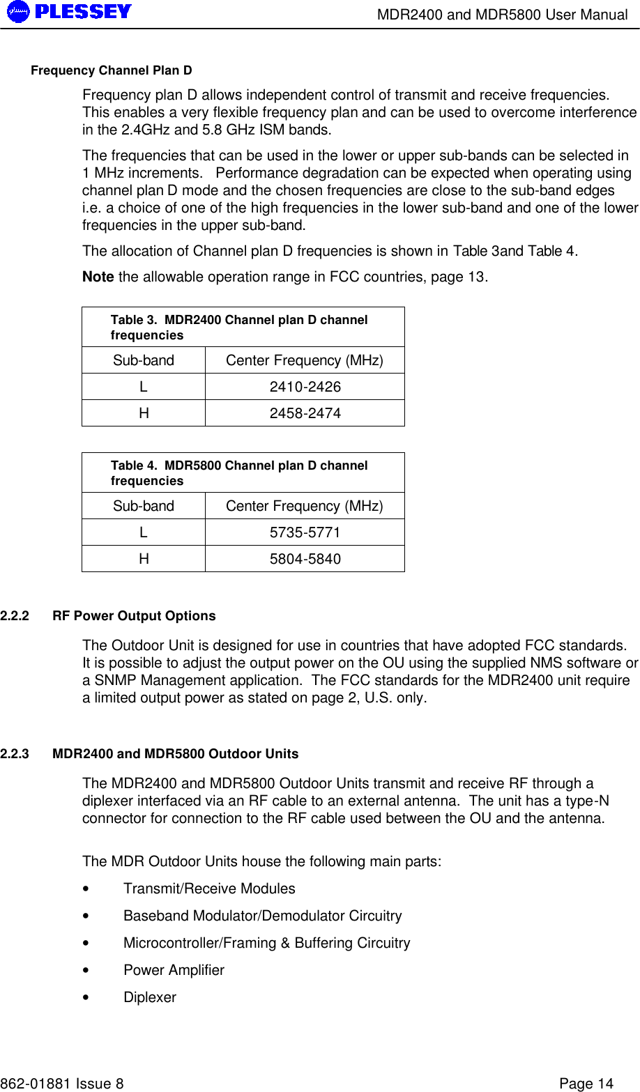        MDR2400 and MDR5800 User Manual   862-01881 Issue 8    Page 14 Frequency Channel Plan D Frequency plan D allows independent control of transmit and receive frequencies.  This enables a very flexible frequency plan and can be used to overcome interference in the 2.4GHz and 5.8 GHz ISM bands. The frequencies that can be used in the lower or upper sub-bands can be selected in 1 MHz increments.   Performance degradation can be expected when operating using channel plan D mode and the chosen frequencies are close to the sub-band edges i.e. a choice of one of the high frequencies in the lower sub-band and one of the lower frequencies in the upper sub-band.    The allocation of Channel plan D frequencies is shown in Table 3and Table 4. Note the allowable operation range in FCC countries, page 13.  Table 3.  MDR2400 Channel plan D channel frequencies Sub-band Center Frequency (MHz) L 2410-2426 H 2458-2474  Table 4.  MDR5800 Channel plan D channel frequencies Sub-band Center Frequency (MHz) L 5735-5771 H 5804-5840 2.2.2 RF Power Output Options The Outdoor Unit is designed for use in countries that have adopted FCC standards.  It is possible to adjust the output power on the OU using the supplied NMS software or a SNMP Management application.  The FCC standards for the MDR2400 unit require a limited output power as stated on page 2, U.S. only.  2.2.3 MDR2400 and MDR5800 Outdoor Units The MDR2400 and MDR5800 Outdoor Units transmit and receive RF through a diplexer interfaced via an RF cable to an external antenna.  The unit has a type-N connector for connection to the RF cable used between the OU and the antenna.  The MDR Outdoor Units house the following main parts: • Transmit/Receive Modules • Baseband Modulator/Demodulator Circuitry • Microcontroller/Framing &amp; Buffering Circuitry  • Power Amplifier  • Diplexer  