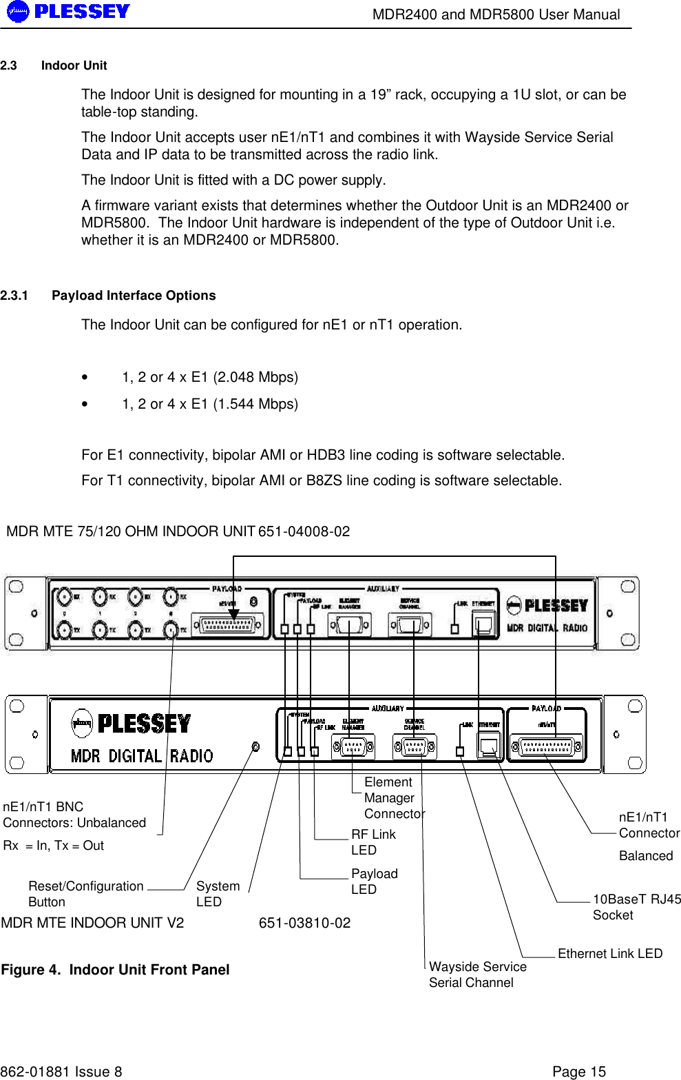        MDR2400 and MDR5800 User Manual   862-01881 Issue 8    Page 15 2.3 Indoor Unit The Indoor Unit is designed for mounting in a 19” rack, occupying a 1U slot, or can be table-top standing. The Indoor Unit accepts user nE1/nT1 and combines it with Wayside Service Serial Data and IP data to be transmitted across the radio link. The Indoor Unit is fitted with a DC power supply. A firmware variant exists that determines whether the Outdoor Unit is an MDR2400 or MDR5800.  The Indoor Unit hardware is independent of the type of Outdoor Unit i.e. whether it is an MDR2400 or MDR5800. 2.3.1 Payload Interface Options The Indoor Unit can be configured for nE1 or nT1 operation.   • 1, 2 or 4 x E1 (2.048 Mbps) • 1, 2 or 4 x E1 (1.544 Mbps)  For E1 connectivity, bipolar AMI or HDB3 line coding is software selectable. For T1 connectivity, bipolar AMI or B8ZS line coding is software selectable.  MDR MTE 75/120 OHM INDOOR UNIT 651-04008-02        MDR MTE INDOOR UNIT V2    651-03810-02  Figure 4.  Indoor Unit Front Panel  Reset/Configuration Button  System LED Payload LED Wayside Service Serial Channel nE1/nT1 Connector Balanced RF Link LED Element Manager Connector Ethernet Link LED 10BaseT RJ45 Socket  nE1/nT1 BNC Connectors: Unbalanced  Rx  = In, Tx = Out  