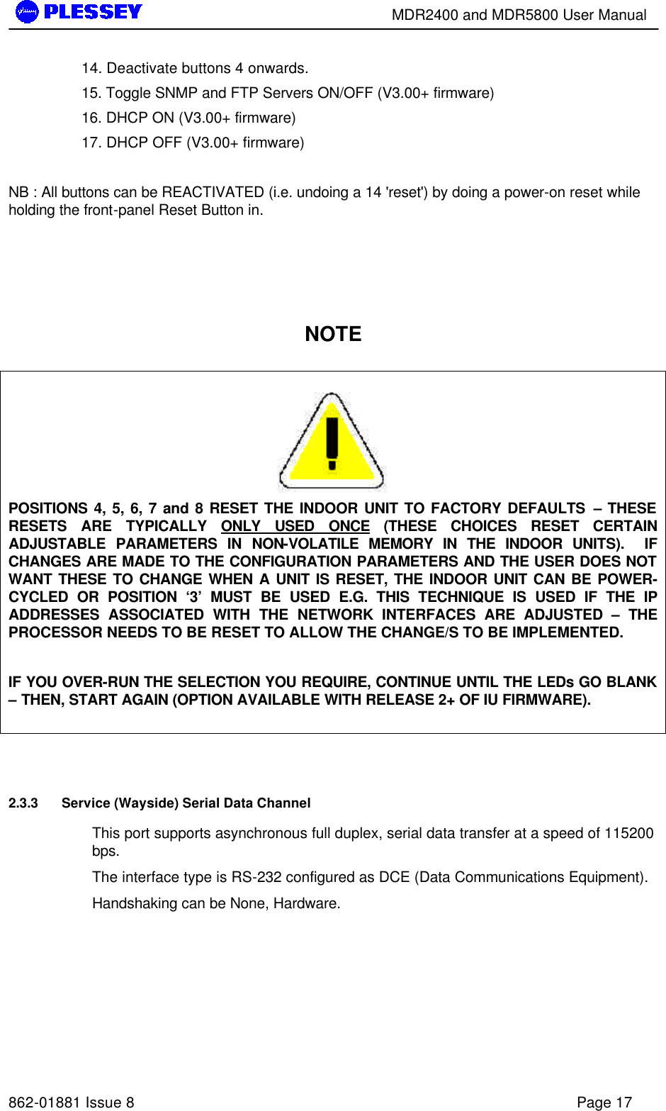        MDR2400 and MDR5800 User Manual   862-01881 Issue 8    Page 17 14. Deactivate buttons 4 onwards. 15. Toggle SNMP and FTP Servers ON/OFF (V3.00+ firmware) 16. DHCP ON (V3.00+ firmware) 17. DHCP OFF (V3.00+ firmware)  NB : All buttons can be REACTIVATED (i.e. undoing a 14 &apos;reset&apos;) by doing a power-on reset while holding the front-panel Reset Button in.    NOTE   POSITIONS 4, 5, 6, 7 and 8 RESET THE INDOOR UNIT TO FACTORY DEFAULTS – THESE RESETS ARE TYPICALLY ONLY USED ONCE (THESE CHOICES RESET CERTAIN ADJUSTABLE PARAMETERS IN NON-VOLATILE MEMORY IN THE INDOOR UNITS).  IF CHANGES ARE MADE TO THE CONFIGURATION PARAMETERS AND THE USER DOES NOT WANT THESE TO CHANGE WHEN A UNIT IS RESET, THE INDOOR UNIT CAN BE POWER-CYCLED OR POSITION ‘3’ MUST BE USED E.G. THIS TECHNIQUE IS USED IF THE IP ADDRESSES ASSOCIATED WITH THE NETWORK INTERFACES ARE ADJUSTED – THE PROCESSOR NEEDS TO BE RESET TO ALLOW THE CHANGE/S TO BE IMPLEMENTED.  IF YOU OVER-RUN THE SELECTION YOU REQUIRE, CONTINUE UNTIL THE LEDs GO BLANK – THEN, START AGAIN (OPTION AVAILABLE WITH RELEASE 2+ OF IU FIRMWARE).    2.3.3 Service (Wayside) Serial Data Channel This port supports asynchronous full duplex, serial data transfer at a speed of 115200 bps.  The interface type is RS-232 configured as DCE (Data Communications Equipment). Handshaking can be None, Hardware. 