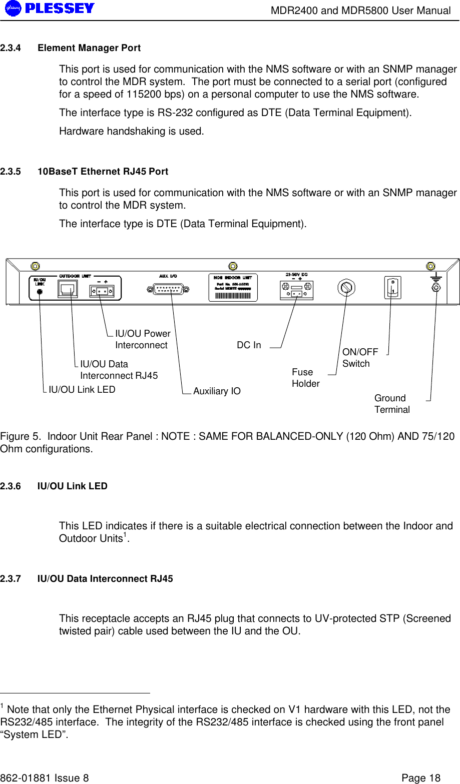        MDR2400 and MDR5800 User Manual   862-01881 Issue 8    Page 18 2.3.4 Element Manager Port This port is used for communication with the NMS software or with an SNMP manager to control the MDR system.  The port must be connected to a serial port (configured for a speed of 115200 bps) on a personal computer to use the NMS software. The interface type is RS-232 configured as DTE (Data Terminal Equipment).  Hardware handshaking is used. 2.3.5 10BaseT Ethernet RJ45 Port This port is used for communication with the NMS software or with an SNMP manager to control the MDR system.   The interface type is DTE (Data Terminal Equipment).          Figure 5.  Indoor Unit Rear Panel : NOTE : SAME FOR BALANCED-ONLY (120 Ohm) AND 75/120 Ohm configurations. 2.3.6 IU/OU Link LED  This LED indicates if there is a suitable electrical connection between the Indoor and Outdoor Units1. 2.3.7 IU/OU Data Interconnect RJ45  This receptacle accepts an RJ45 plug that connects to UV-protected STP (Screened twisted pair) cable used between the IU and the OU.                                                    1 Note that only the Ethernet Physical interface is checked on V1 hardware with this LED, not the RS232/485 interface.  The integrity of the RS232/485 interface is checked using the front panel “System LED”. IU/OU Data Interconnect RJ45 IU/OU Power Interconnect  Auxiliary IO   DC In   Fuse Holder   ON/OFF Switch   Ground Terminal   IU/OU Link LED 