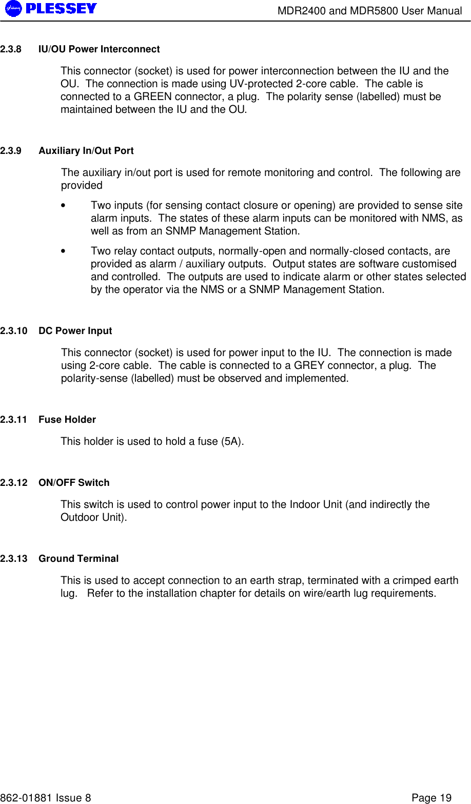        MDR2400 and MDR5800 User Manual   862-01881 Issue 8    Page 19 2.3.8 IU/OU Power Interconnect  This connector (socket) is used for power interconnection between the IU and the OU.  The connection is made using UV-protected 2-core cable.  The cable is connected to a GREEN connector, a plug.  The polarity sense (labelled) must be maintained between the IU and the OU. 2.3.9 Auxiliary In/Out Port The auxiliary in/out port is used for remote monitoring and control.  The following are provided • Two inputs (for sensing contact closure or opening) are provided to sense site alarm inputs.  The states of these alarm inputs can be monitored with NMS, as well as from an SNMP Management Station. • Two relay contact outputs, normally-open and normally-closed contacts, are provided as alarm / auxiliary outputs.  Output states are software customised and controlled.  The outputs are used to indicate alarm or other states selected by the operator via the NMS or a SNMP Management Station. 2.3.10 DC Power Input   This connector (socket) is used for power input to the IU.  The connection is made using 2-core cable.  The cable is connected to a GREY connector, a plug.  The polarity-sense (labelled) must be observed and implemented. 2.3.11 Fuse Holder  This holder is used to hold a fuse (5A).   2.3.12 ON/OFF Switch   This switch is used to control power input to the Indoor Unit (and indirectly the Outdoor Unit).  2.3.13 Ground Terminal  This is used to accept connection to an earth strap, terminated with a crimped earth lug.   Refer to the installation chapter for details on wire/earth lug requirements. 