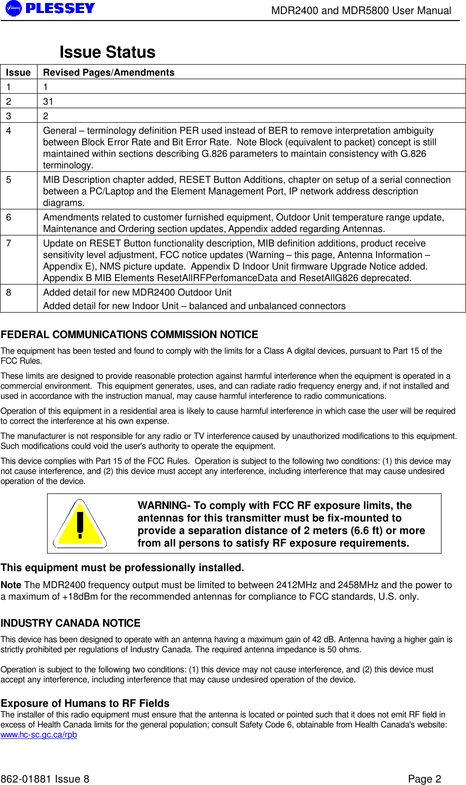        MDR2400 and MDR5800 User Manual   862-01881 Issue 8    Page 2 Issue Status Issue Revised Pages/Amendments 1 1  2 31 3 2 4 General – terminology definition PER used instead of BER to remove interpretation ambiguity between Block Error Rate and Bit Error Rate.  Note Block (equivalent to packet) concept is still maintained within sections describing G.826 parameters to maintain consistency with G.826 terminology. 5 MIB Description chapter added, RESET Button Additions, chapter on setup of a serial connection between a PC/Laptop and the Element Management Port, IP network address description diagrams. 6 Amendments related to customer furnished equipment, Outdoor Unit temperature range update, Maintenance and Ordering section updates, Appendix added regarding Antennas. 7 Update on RESET Button functionality description, MIB definition additions, product receive sensitivity level adjustment, FCC notice updates (Warning – this page, Antenna Information – Appendix E), NMS picture update.  Appendix D Indoor Unit firmware Upgrade Notice added. Appendix B MIB Elements ResetAllRFPerfomanceData and ResetAllG826 deprecated. 8 Added detail for new MDR2400 Outdoor Unit  Added detail for new Indoor Unit – balanced and unbalanced connectors  FEDERAL COMMUNICATIONS COMMISSION NOTICE The equipment has been tested and found to comply with the limits for a Class A digital devices, pursuant to Part 15 of the FCC Rules. These limits are designed to provide reasonable protection against harmful interference when the equipment is operated in a commercial environment.  This equipment generates, uses, and can radiate radio frequency energy and, if not installed and used in accordance with the instruction manual, may cause harmful interference to radio communications. Operation of this equipment in a residential area is likely to cause harmful interference in which case the user will be required to correct the interference at his own expense. The manufacturer is not responsible for any radio or TV interference caused by unauthorized modifications to this equipment.  Such modifications could void the user&apos;s authority to operate the equipment. This device complies with Part 15 of the FCC Rules.  Operation is subject to the following two conditions: (1) this device may not cause interference, and (2) this device must accept any interference, including interference that may cause undesired operation of the device.   WARNING- To comply with FCC RF exposure limits, the antennas for this transmitter must be fix-mounted to provide a separation distance of 2 meters (6.6 ft) or more from all persons to satisfy RF exposure requirements.  This equipment must be professionally installed. Note The MDR2400 frequency output must be limited to between 2412MHz and 2458MHz and the power to a maximum of +18dBm for the recommended antennas for compliance to FCC standards, U.S. only.  INDUSTRY CANADA NOTICE This device has been designed to operate with an antenna having a maximum gain of 42 dB. Antenna having a higher gain is strictly prohibited per regulations of Industry Canada. The required antenna impedance is 50 ohms.  Operation is subject to the following two conditions: (1) this device may not cause interference, and (2) this device must accept any interference, including interference that may cause undesired operation of the device.  Exposure of Humans to RF Fields The installer of this radio equipment must ensure that the antenna is located or pointed such that it does not emit RF field in excess of Health Canada limits for the general population; consult Safety Code 6, obtainable from Health Canada&apos;s website: www.hc-sc.gc.ca/rpb 