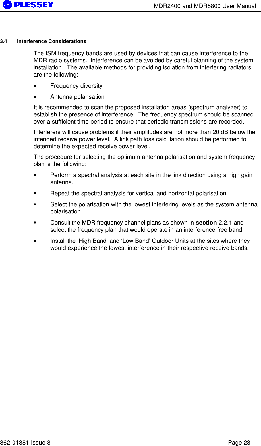        MDR2400 and MDR5800 User Manual   862-01881 Issue 8    Page 23 3.4 Interference Considerations The ISM frequency bands are used by devices that can cause interference to the MDR radio systems.  Interference can be avoided by careful planning of the system installation.  The available methods for providing isolation from interfering radiators are the following: • Frequency diversity • Antenna polarisation It is recommended to scan the proposed installation areas (spectrum analyzer) to establish the presence of interference.  The frequency spectrum should be scanned over a sufficient time period to ensure that periodic transmissions are recorded.   Interferers will cause problems if their amplitudes are not more than 20 dB below the intended receive power level.  A link path loss calculation should be performed to determine the expected receive power level. The procedure for selecting the optimum antenna polarisation and system frequency plan is the following: • Perform a spectral analysis at each site in the link direction using a high gain antenna. • Repeat the spectral analysis for vertical and horizontal polarisation. • Select the polarisation with the lowest interfering levels as the system antenna polarisation. • Consult the MDR frequency channel plans as shown in section 2.2.1 and select the frequency plan that would operate in an interference-free band. • Install the ‘High Band’ and ‘Low Band’ Outdoor Units at the sites where they would experience the lowest interference in their respective receive bands.  