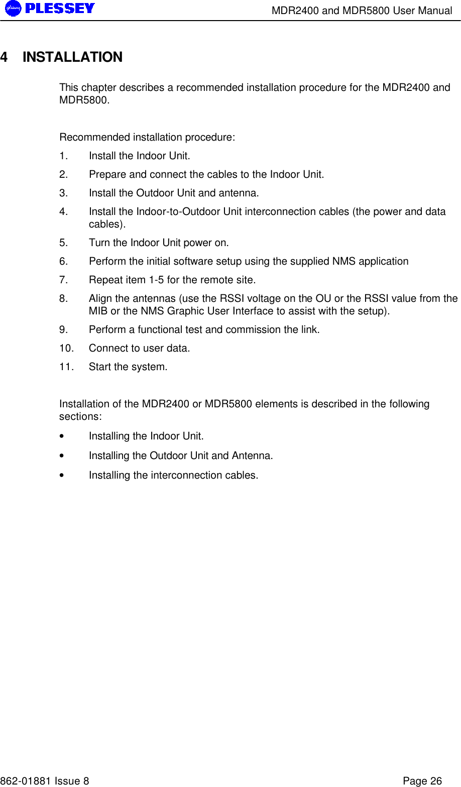        MDR2400 and MDR5800 User Manual   862-01881 Issue 8    Page 26 4 INSTALLATION This chapter describes a recommended installation procedure for the MDR2400 and  MDR5800.    Recommended installation procedure: 1. Install the Indoor Unit. 2. Prepare and connect the cables to the Indoor Unit. 3. Install the Outdoor Unit and antenna. 4. Install the Indoor-to-Outdoor Unit interconnection cables (the power and data cables). 5. Turn the Indoor Unit power on. 6. Perform the initial software setup using the supplied NMS application 7. Repeat item 1-5 for the remote site. 8. Align the antennas (use the RSSI voltage on the OU or the RSSI value from the MIB or the NMS Graphic User Interface to assist with the setup). 9. Perform a functional test and commission the link. 10. Connect to user data. 11. Start the system.  Installation of the MDR2400 or MDR5800 elements is described in the following sections: • Installing the Indoor Unit. • Installing the Outdoor Unit and Antenna. • Installing the interconnection cables. 