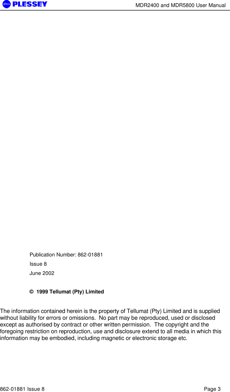        MDR2400 and MDR5800 User Manual   862-01881 Issue 8    Page 3                   Publication Number: 862-01881 Issue 8 June 2002  ©  1999 Tellumat (Pty) Limited  The information contained herein is the property of Tellumat (Pty) Limited and is supplied without liability for errors or omissions.  No part may be reproduced, used or disclosed except as authorised by contract or other written permission.  The copyright and the foregoing restriction on reproduction, use and disclosure extend to all media in which this information may be embodied, including magnetic or electronic storage etc.  