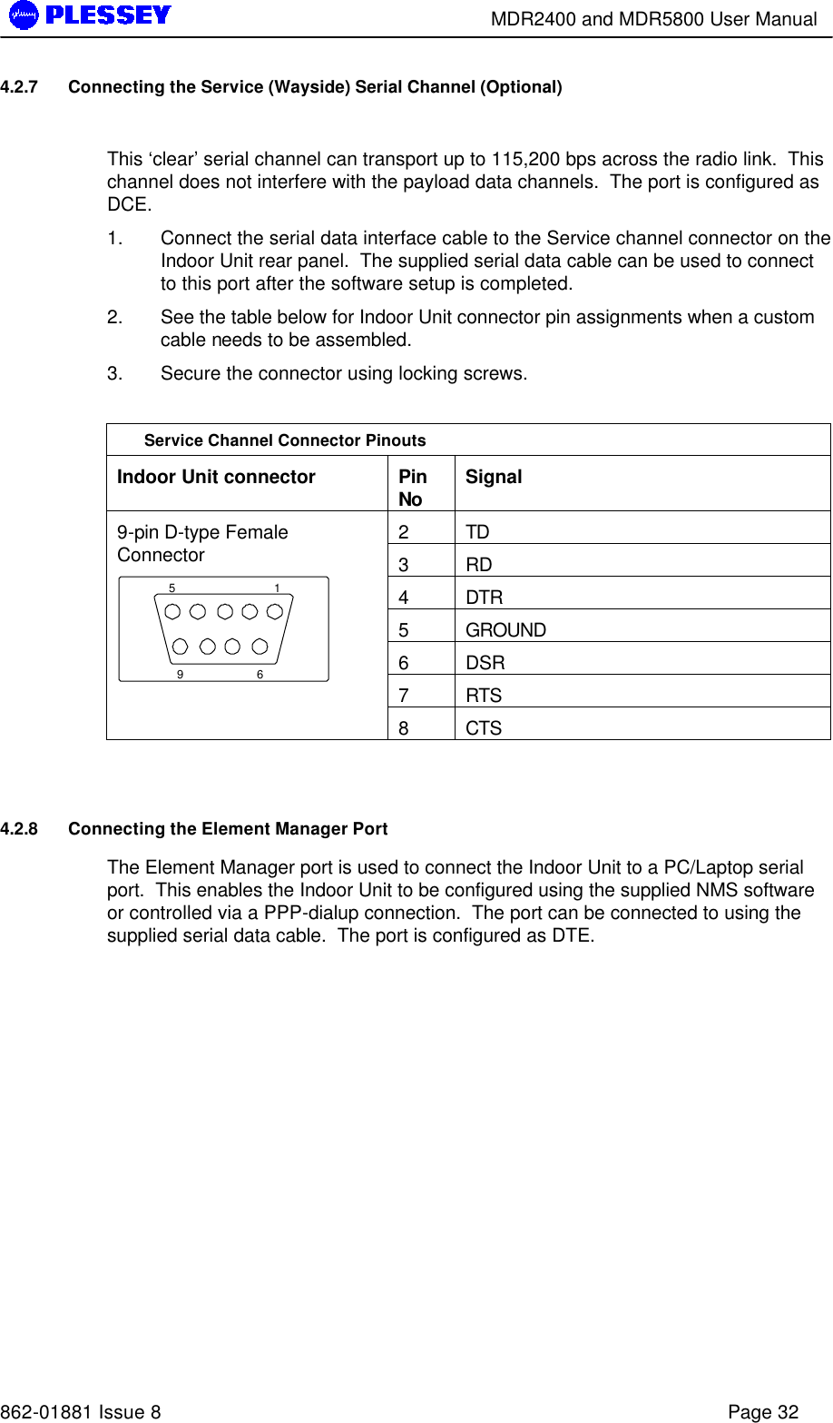        MDR2400 and MDR5800 User Manual   862-01881 Issue 8    Page 32 4.2.7 Connecting the Service (Wayside) Serial Channel (Optional)  This ‘clear’ serial channel can transport up to 115,200 bps across the radio link.  This channel does not interfere with the payload data channels.  The port is configured as DCE. 1. Connect the serial data interface cable to the Service channel connector on the Indoor Unit rear panel.  The supplied serial data cable can be used to connect to this port after the software setup is completed. 2. See the table below for Indoor Unit connector pin assignments when a custom cable needs to be assembled. 3. Secure the connector using locking screws.  Service Channel Connector Pinouts Indoor Unit connector Pin No Signal 2 TD 3 RD 4 DTR 5 GROUND 6 DSR 7 RTS 9-pin D-type Female Connector 1569  8 CTS  4.2.8 Connecting the Element Manager Port The Element Manager port is used to connect the Indoor Unit to a PC/Laptop serial port.  This enables the Indoor Unit to be configured using the supplied NMS software or controlled via a PPP-dialup connection.  The port can be connected to using the supplied serial data cable.  The port is configured as DTE. 