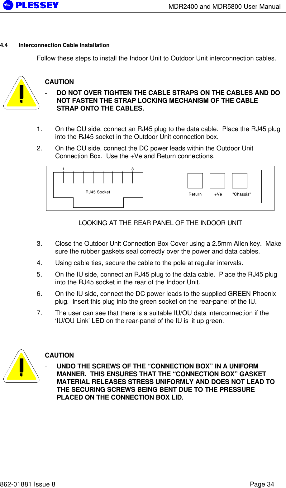        MDR2400 and MDR5800 User Manual   862-01881 Issue 8    Page 34 4.4 Interconnection Cable Installation Follow these steps to install the Indoor Unit to Outdoor Unit interconnection cables.   CAUTION - DO NOT OVER TIGHTEN THE CABLE STRAPS ON THE CABLES AND DO NOT FASTEN THE STRAP LOCKING MECHANISM OF THE CABLE STRAP ONTO THE CABLES.  1. On the OU side, connect an RJ45 plug to the data cable.  Place the RJ45 plug into the RJ45 socket in the Outdoor Unit connection box. 2. On the OU side, connect the DC power leads within the Outdoor Unit Connection Box.  Use the +Ve and Return connections. 1 8Return +Ve &quot;Chassis&quot;RJ45 Socket LOOKING AT THE REAR PANEL OF THE INDOOR UNIT  3. Close the Outdoor Unit Connection Box Cover using a 2.5mm Allen key.  Make sure the rubber gaskets seal correctly over the power and data cables. 4. Using cable ties, secure the cable to the pole at regular intervals.  5. On the IU side, connect an RJ45 plug to the data cable.  Place the RJ45 plug into the RJ45 socket in the rear of the Indoor Unit.   6. On the IU side, connect the DC power leads to the supplied GREEN Phoenix plug.  Insert this plug into the green socket on the rear-panel of the IU. 7. The user can see that there is a suitable IU/OU data interconnection if the ‘IU/OU Link’ LED on the rear-panel of the IU is lit up green.    CAUTION - UNDO THE SCREWS OF THE “CONNECTION BOX” IN A UNIFORM MANNER.  THIS ENSURES THAT THE “CONNECTION BOX” GASKET MATERIAL RELEASES STRESS UNIFORMLY AND DOES NOT LEAD TO THE SECURING SCREWS BEING BENT DUE TO THE PRESSURE PLACED ON THE CONNECTION BOX LID.   