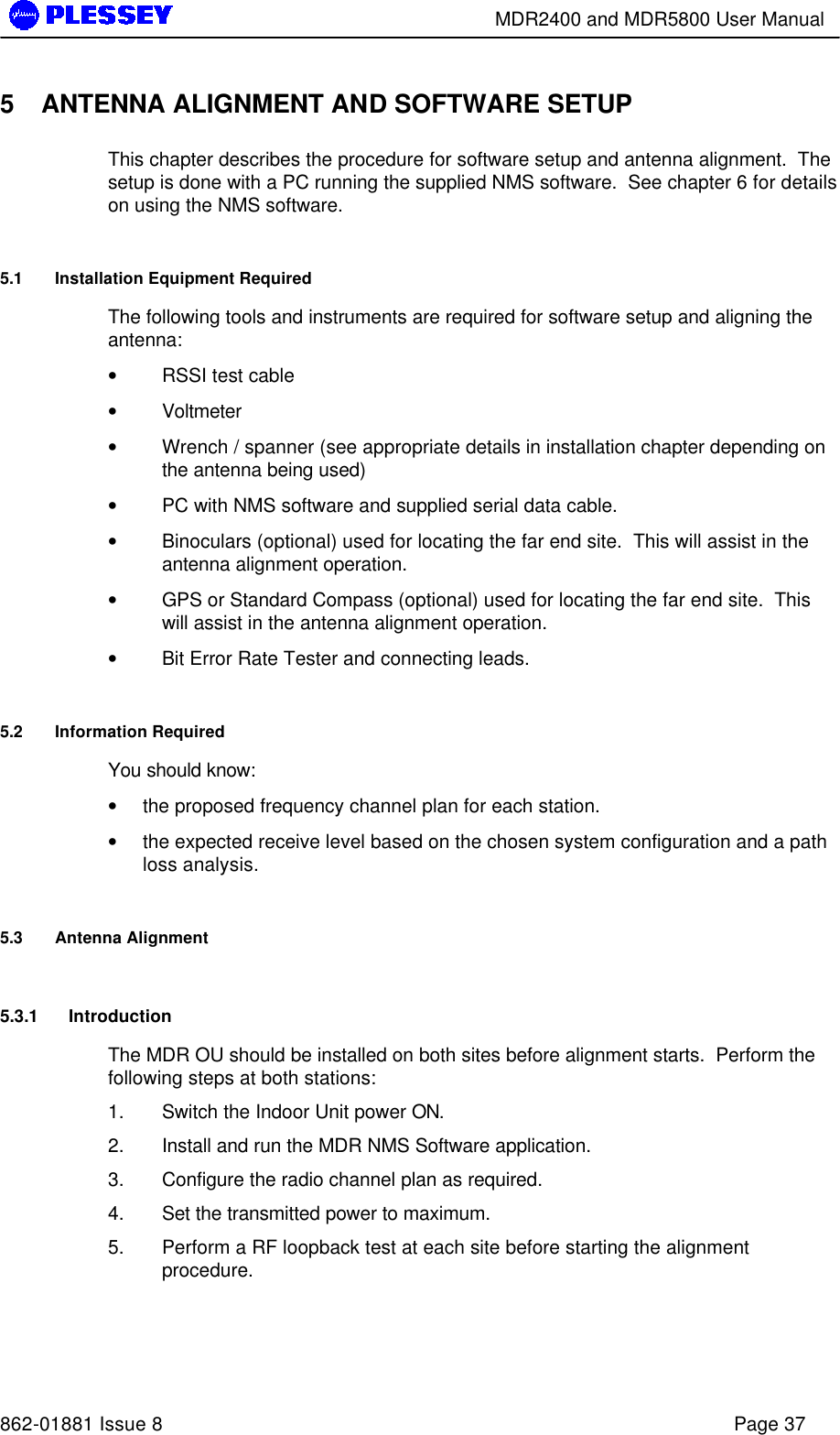        MDR2400 and MDR5800 User Manual   862-01881 Issue 8    Page 37 5 ANTENNA ALIGNMENT AND SOFTWARE SETUP This chapter describes the procedure for software setup and antenna alignment.  The setup is done with a PC running the supplied NMS software.  See chapter 6 for details on using the NMS software. 5.1 Installation Equipment Required The following tools and instruments are required for software setup and aligning the antenna: • RSSI test cable • Voltmeter • Wrench / spanner (see appropriate details in installation chapter depending on the antenna being used) • PC with NMS software and supplied serial data cable. • Binoculars (optional) used for locating the far end site.  This will assist in the antenna alignment operation. • GPS or Standard Compass (optional) used for locating the far end site.  This will assist in the antenna alignment operation. • Bit Error Rate Tester and connecting leads. 5.2 Information Required You should know: • the proposed frequency channel plan for each station.   • the expected receive level based on the chosen system configuration and a path loss analysis. 5.3 Antenna Alignment 5.3.1 Introduction The MDR OU should be installed on both sites before alignment starts.  Perform the following steps at both stations: 1. Switch the Indoor Unit power ON. 2. Install and run the MDR NMS Software application. 3. Configure the radio channel plan as required. 4. Set the transmitted power to maximum. 5. Perform a RF loopback test at each site before starting the alignment procedure. 