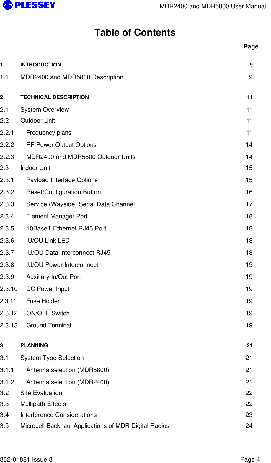        MDR2400 and MDR5800 User Manual   862-01881 Issue 8    Page 4 Table of Contents Page 1 INTRODUCTION 9 1.1 MDR2400 and MDR5800 Description 9 2 TECHNICAL DESCRIPTION 11 2.1 System Overview 11 2.2 Outdoor Unit 11 2.2.1 Frequency plans 11 2.2.2 RF Power Output Options 14 2.2.3 MDR2400 and MDR5800 Outdoor Units 14 2.3 Indoor Unit 15 2.3.1 Payload Interface Options 15 2.3.2 Reset/Configuration Button 16 2.3.3 Service (Wayside) Serial Data Channel 17 2.3.4 Element Manager Port 18 2.3.5 10BaseT Ethernet RJ45 Port 18 2.3.6 IU/OU Link LED 18 2.3.7 IU/OU Data Interconnect RJ45 18 2.3.8 IU/OU Power Interconnect 19 2.3.9 Auxiliary In/Out Port 19 2.3.10 DC Power Input 19 2.3.11 Fuse Holder 19 2.3.12 ON/OFF Switch 19 2.3.13 Ground Terminal 19 3 PLANNING 21 3.1 System Type Selection 21 3.1.1 Antenna selection (MDR5800) 21 3.1.2 Antenna selection (MDR2400) 21 3.2 Site Evaluation 22 3.3 Multipath Effects 22 3.4 Interference Considerations 23 3.5 Microcell Backhaul Applications of MDR Digital Radios 24 