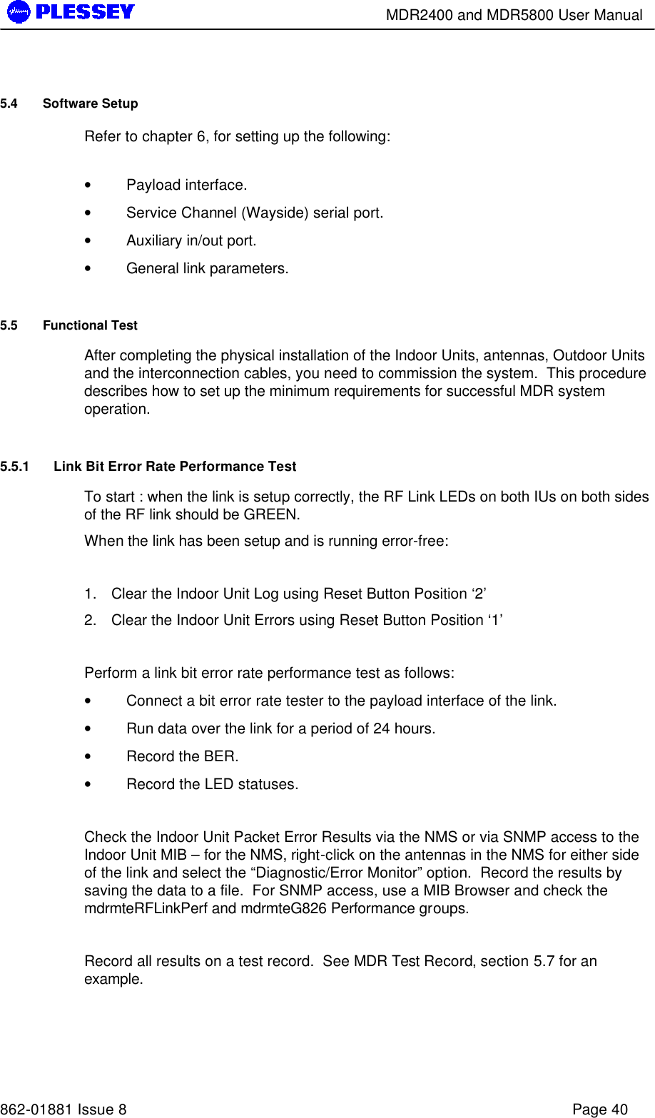        MDR2400 and MDR5800 User Manual   862-01881 Issue 8    Page 40 5.4 Software Setup Refer to chapter 6, for setting up the following:  • Payload interface. • Service Channel (Wayside) serial port. • Auxiliary in/out port. • General link parameters.  5.5 Functional Test After completing the physical installation of the Indoor Units, antennas, Outdoor Units and the interconnection cables, you need to commission the system.  This procedure describes how to set up the minimum requirements for successful MDR system operation. 5.5.1 Link Bit Error Rate Performance Test To start : when the link is setup correctly, the RF Link LEDs on both IUs on both sides of the RF link should be GREEN.   When the link has been setup and is running error-free:  1. Clear the Indoor Unit Log using Reset Button Position ‘2’ 2. Clear the Indoor Unit Errors using Reset Button Position ‘1’  Perform a link bit error rate performance test as follows: • Connect a bit error rate tester to the payload interface of the link. • Run data over the link for a period of 24 hours. • Record the BER. • Record the LED statuses.  Check the Indoor Unit Packet Error Results via the NMS or via SNMP access to the Indoor Unit MIB – for the NMS, right-click on the antennas in the NMS for either side of the link and select the “Diagnostic/Error Monitor” option.  Record the results by saving the data to a file.  For SNMP access, use a MIB Browser and check the mdrmteRFLinkPerf and mdrmteG826 Performance groups.   Record all results on a test record.  See MDR Test Record, section 5.7 for an example. 