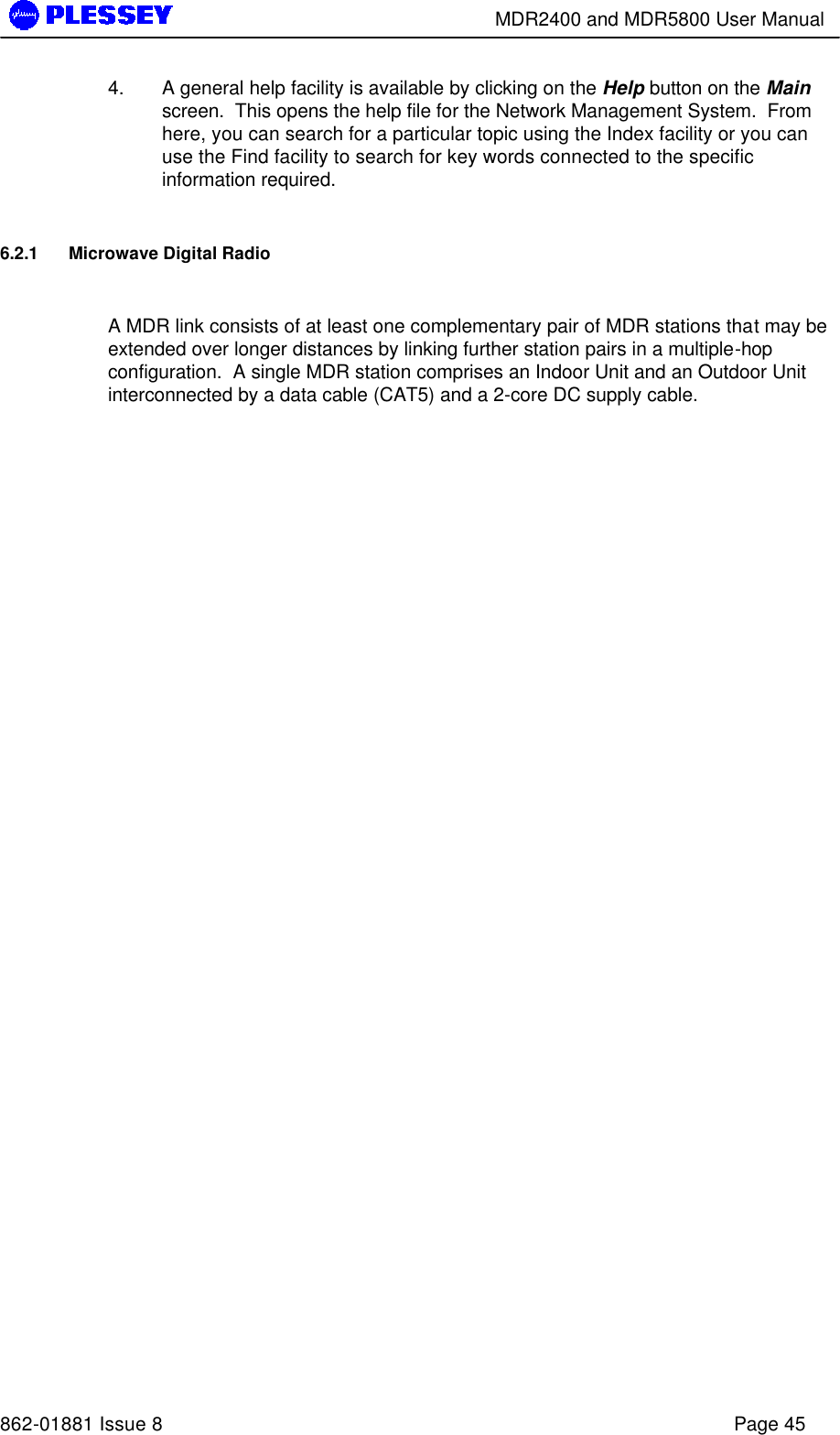        MDR2400 and MDR5800 User Manual   862-01881 Issue 8    Page 45 4. A general help facility is available by clicking on the Help button on the Main screen.  This opens the help file for the Network Management System.  From here, you can search for a particular topic using the Index facility or you can use the Find facility to search for key words connected to the specific information required. 6.2.1 Microwave Digital Radio  A MDR link consists of at least one complementary pair of MDR stations that may be extended over longer distances by linking further station pairs in a multiple-hop configuration.  A single MDR station comprises an Indoor Unit and an Outdoor Unit interconnected by a data cable (CAT5) and a 2-core DC supply cable. 