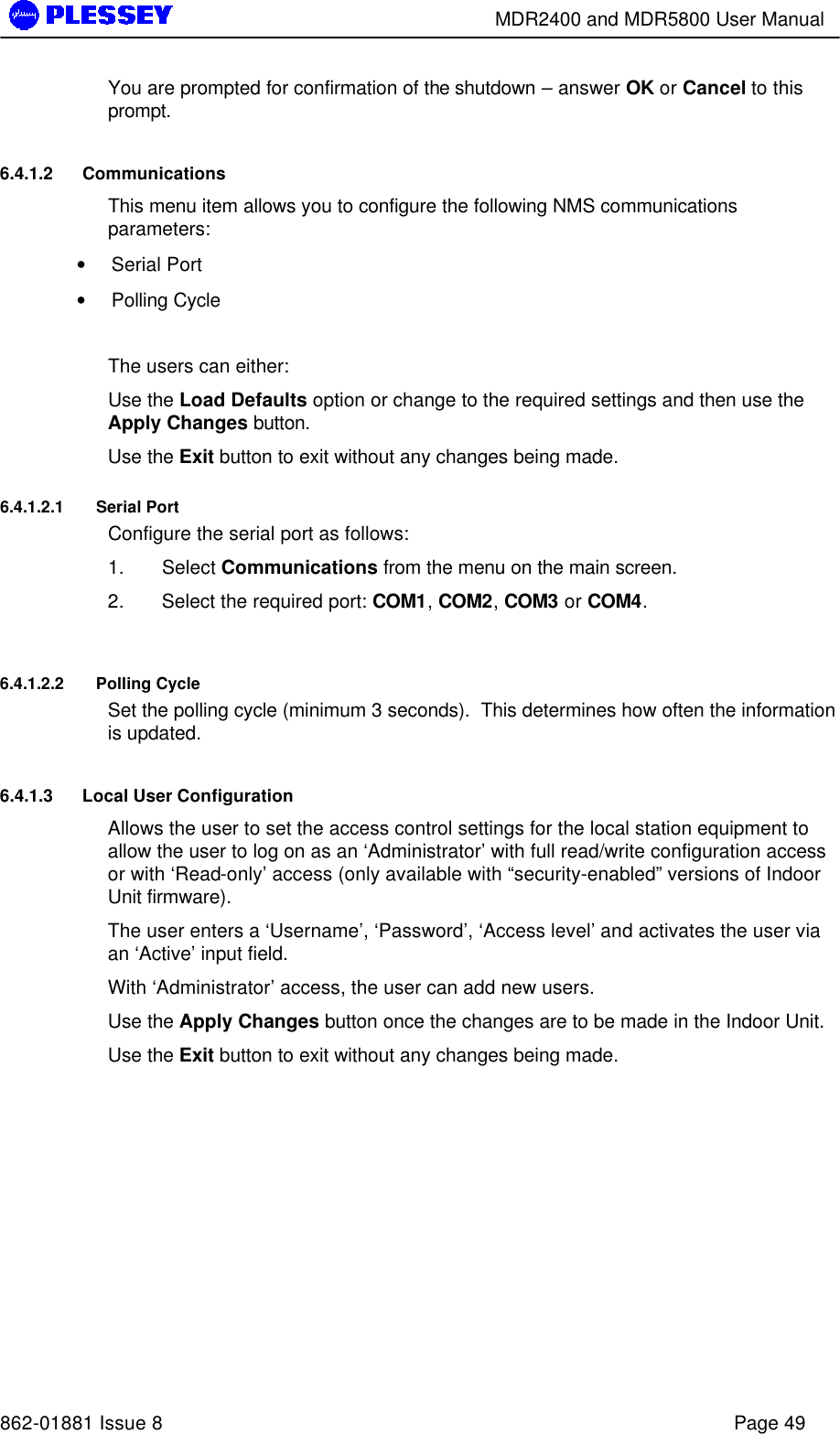        MDR2400 and MDR5800 User Manual   862-01881 Issue 8    Page 49 You are prompted for confirmation of the shutdown – answer OK or Cancel to this prompt. 6.4.1.2 Communications  This menu item allows you to configure the following NMS communications parameters: • Serial Port • Polling Cycle  The users can either: Use the Load Defaults option or change to the required settings and then use the Apply Changes button. Use the Exit button to exit without any changes being made. 6.4.1.2.1 Serial Port Configure the serial port as follows: 1. Select Communications from the menu on the main screen. 2. Select the required port: COM1, COM2, COM3 or COM4.  6.4.1.2.2 Polling Cycle Set the polling cycle (minimum 3 seconds).  This determines how often the information is updated.   6.4.1.3 Local User Configuration Allows the user to set the access control settings for the local station equipment to allow the user to log on as an ‘Administrator’ with full read/write configuration access or with ‘Read-only’ access (only available with “security-enabled” versions of Indoor Unit firmware). The user enters a ‘Username’, ‘Password’, ‘Access level’ and activates the user via an ‘Active’ input field.   With ‘Administrator’ access, the user can add new users.  Use the Apply Changes button once the changes are to be made in the Indoor Unit. Use the Exit button to exit without any changes being made. 