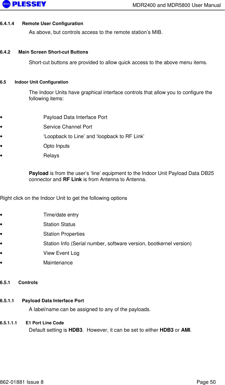        MDR2400 and MDR5800 User Manual   862-01881 Issue 8    Page 50 6.4.1.4 Remote User Configuration As above, but controls access to the remote station’s MIB. 6.4.2 Main Screen Short-cut Buttons Short-cut buttons are provided to allow quick access to the above menu items. 6.5 Indoor Unit Configuration  The Indoor Units have graphical interface controls that allow you to configure the following items:  • Payload Data Interface Port • Service Channel Port • ‘Loopback to Line’ and ‘loopback to RF Link’ • Opto Inputs • Relays  Payload is from the user’s ‘line’ equipment to the Indoor Unit Payload Data DB25 connector and RF Link is from Antenna to Antenna.  Right click on the Indoor Unit to get the following options  • Time/date entry  • Station Status • Station Properties • Station Info (Serial number, software version, bootkernel version) • View Event Log • Maintenance 6.5.1 Controls 6.5.1.1 Payload Data Interface Port A label/name can be assigned to any of the payloads. 6.5.1.1.1 E1 Port Line Code Default setting is HDB3.  However, it can be set to either HDB3 or AMI. 