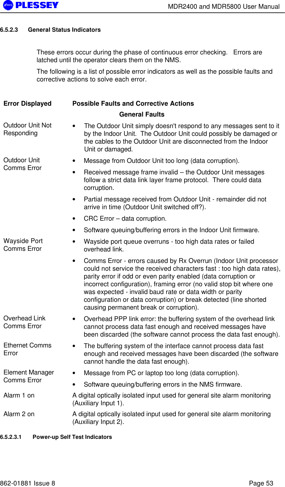        MDR2400 and MDR5800 User Manual   862-01881 Issue 8    Page 53 6.5.2.3 General Status Indicators  These errors occur during the phase of continuous error checking.   Errors are latched until the operator clears them on the NMS. The following is a list of possible error indicators as well as the possible faults and corrective actions to solve each error.  Error Displayed  Possible Faults and Corrective Actions General Faults Outdoor Unit Not Responding  • The Outdoor Unit simply doesn&apos;t respond to any messages sent to it by the Indoor Unit.  The Outdoor Unit could possibly be damaged or the cables to the Outdoor Unit are disconnected from the Indoor Unit or damaged. Outdoor Unit Comms Error  • Message from Outdoor Unit too long (data corruption). • Received message frame invalid – the Outdoor Unit messages follow a strict data link layer frame protocol.  There could data corruption. • Partial message received from Outdoor Unit - remainder did not arrive in time (Outdoor Unit switched off?). • CRC Error – data corruption. • Software queuing/buffering errors in the Indoor Unit firmware. Wayside Port Comms Error  • Wayside port queue overruns - too high data rates or failed overhead link. • Comms Error - errors caused by Rx Overrun (Indoor Unit processor could not service the received characters fast : too high data rates), parity error if odd or even parity enabled (data corruption or incorrect configuration), framing error (no valid stop bit where one was expected - invalid baud rate or data width or parity configuration or data corruption) or break detected (line shorted causing permanent break or corruption). Overhead Link Comms Error  • Overhead PPP link error: the buffering system of the overhead link cannot process data fast enough and received messages have been discarded (the software cannot process the data fast enough). Ethernet Comms Error  • The buffering system of the interface cannot process data fast enough and received messages have been discarded (the software cannot handle the data fast enough). Element Manager Comms Error  • Message from PC or laptop too long (data corruption). • Software queuing/buffering errors in the NMS firmware. Alarm 1 on    A digital optically isolated input used for general site alarm monitoring (Auxiliary Input 1). Alarm 2 on    A digital optically isolated input used for general site alarm monitoring (Auxiliary Input 2). 6.5.2.3.1 Power-up Self Test Indicators 