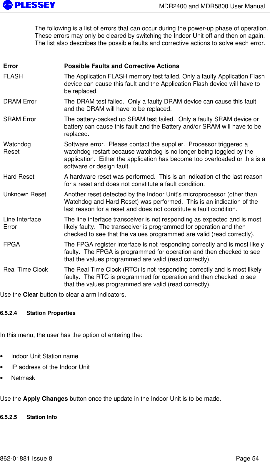        MDR2400 and MDR5800 User Manual   862-01881 Issue 8    Page 54 The following is a list of errors that can occur during the power-up phase of operation.  These errors may only be cleared by switching the Indoor Unit off and then on again.  The list also describes the possible faults and corrective actions to solve each error.  Error  Possible Faults and Corrective Actions FLASH    The Application FLASH memory test failed. Only a faulty Application Flash device can cause this fault and the Application Flash device will have to be replaced.   DRAM Error    The DRAM test failed.  Only a faulty DRAM device can cause this fault and the DRAM will have to be replaced.   SRAM Error    The battery-backed up SRAM test failed.  Only a faulty SRAM device or battery can cause this fault and the Battery and/or SRAM will have to be replaced.   Watchdog Reset  Software error.  Please contact the supplier.  Processor triggered a watchdog restart because watchdog is no longer being toggled by the application.  Either the application has become too overloaded or this is a software or design fault. Hard Reset    A hardware reset was performed.  This is an indication of the last reason for a reset and does not constitute a fault condition. Unknown Reset    Another reset detected by the Indoor Unit’s microprocessor (other than Watchdog and Hard Reset) was performed.  This is an indication of the last reason for a reset and does not constitute a fault condition. Line Interface Error  The line interface transceiver is not responding as expected and is most likely faulty.  The transceiver is programmed for operation and then checked to see that the values programmed are valid (read correctly). FPGA    The FPGA register interface is not responding correctly and is most likely faulty.  The FPGA is programmed for operation and then checked to see that the values programmed are valid (read correctly). Real Time Clock    The Real Time Clock (RTC) is not responding correctly and is most likely faulty.  The RTC is programmed for operation and then checked to see that the values programmed are valid (read correctly). Use the Clear button to clear alarm indicators. 6.5.2.4 Station Properties   In this menu, the user has the option of entering the:  • Indoor Unit Station name • IP address of the Indoor Unit • Netmask   Use the Apply Changes button once the update in the Indoor Unit is to be made. 6.5.2.5 Station Info  