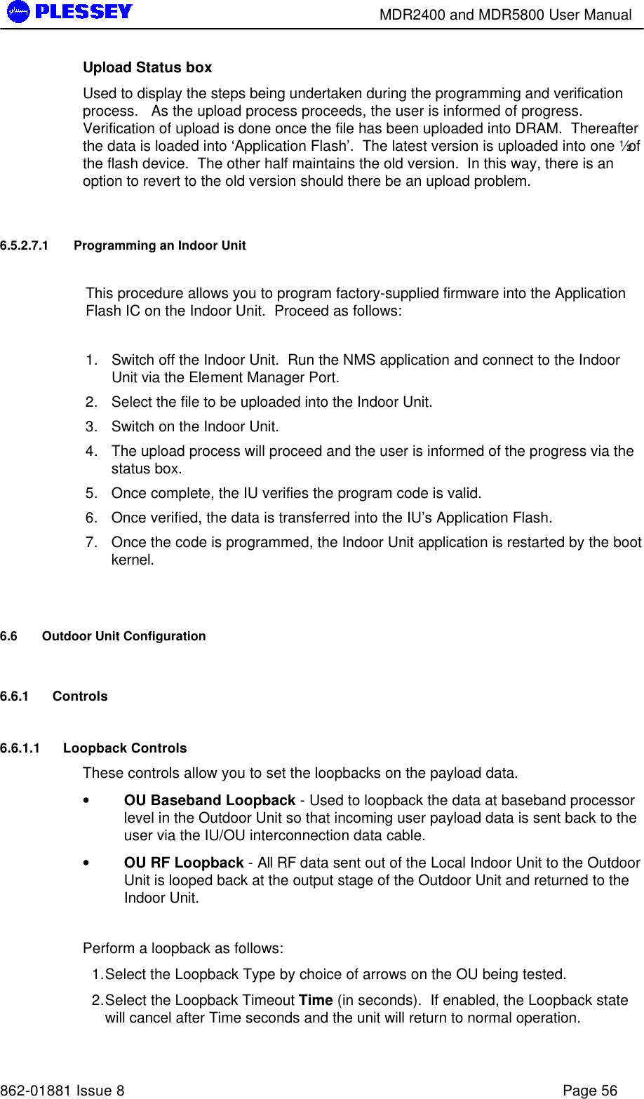        MDR2400 and MDR5800 User Manual   862-01881 Issue 8    Page 56 Upload Status box Used to display the steps being undertaken during the programming and verification process.   As the upload process proceeds, the user is informed of progress.  Verification of upload is done once the file has been uploaded into DRAM.  Thereafter the data is loaded into ‘Application Flash’.  The latest version is uploaded into one ½ of the flash device.  The other half maintains the old version.  In this way, there is an option to revert to the old version should there be an upload problem.    6.5.2.7.1 Programming an Indoor Unit  This procedure allows you to program factory-supplied firmware into the Application Flash IC on the Indoor Unit.  Proceed as follows:  1. Switch off the Indoor Unit.  Run the NMS application and connect to the Indoor Unit via the Element Manager Port.   2. Select the file to be uploaded into the Indoor Unit. 3. Switch on the Indoor Unit.   4. The upload process will proceed and the user is informed of the progress via the status box. 5. Once complete, the IU verifies the program code is valid.  6. Once verified, the data is transferred into the IU’s Application Flash. 7. Once the code is programmed, the Indoor Unit application is restarted by the boot kernel.  6.6 Outdoor Unit Configuration 6.6.1 Controls 6.6.1.1 Loopback Controls These controls allow you to set the loopbacks on the payload data. • OU Baseband Loopback - Used to loopback the data at baseband processor level in the Outdoor Unit so that incoming user payload data is sent back to the user via the IU/OU interconnection data cable.  • OU RF Loopback - All RF data sent out of the Local Indoor Unit to the Outdoor Unit is looped back at the output stage of the Outdoor Unit and returned to the Indoor Unit.  Perform a loopback as follows:  1. Select the Loopback Type by choice of arrows on the OU being tested.  2. Select the Loopback Timeout Time (in seconds).  If enabled, the Loopback state will cancel after Time seconds and the unit will return to normal operation. 