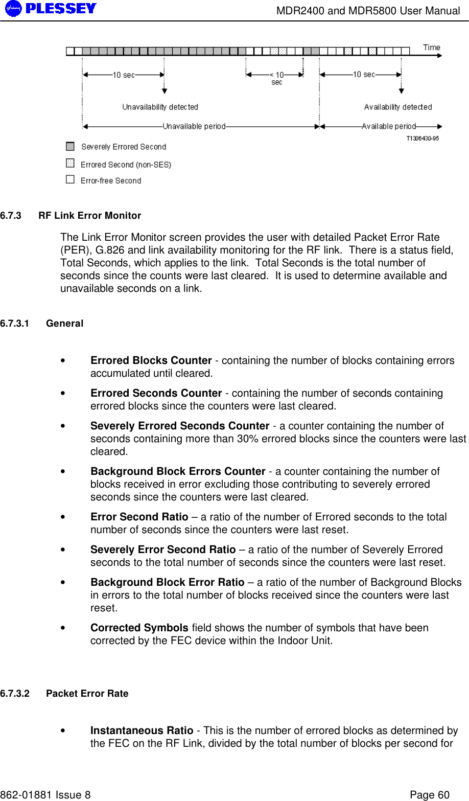        MDR2400 and MDR5800 User Manual   862-01881 Issue 8    Page 60  6.7.3 RF Link Error Monitor  The Link Error Monitor screen provides the user with detailed Packet Error Rate (PER), G.826 and link availability monitoring for the RF link.  There is a status field, Total Seconds, which applies to the link.  Total Seconds is the total number of seconds since the counts were last cleared.  It is used to determine available and unavailable seconds on a link. 6.7.3.1 General  • Errored Blocks Counter - containing the number of blocks containing errors accumulated until cleared. • Errored Seconds Counter - containing the number of seconds containing errored blocks since the counters were last cleared. • Severely Errored Seconds Counter - a counter containing the number of seconds containing more than 30% errored blocks since the counters were last cleared. • Background Block Errors Counter - a counter containing the number of blocks received in error excluding those contributing to severely errored seconds since the counters were last cleared. • Error Second Ratio – a ratio of the number of Errored seconds to the total number of seconds since the counters were last reset. • Severely Error Second Ratio – a ratio of the number of Severely Errored seconds to the total number of seconds since the counters were last reset. • Background Block Error Ratio – a ratio of the number of Background Blocks in errors to the total number of blocks received since the counters were last reset.   • Corrected Symbols field shows the number of symbols that have been corrected by the FEC device within the Indoor Unit.  6.7.3.2 Packet Error Rate  • Instantaneous Ratio - This is the number of errored blocks as determined by the FEC on the RF Link, divided by the total number of blocks per second for 