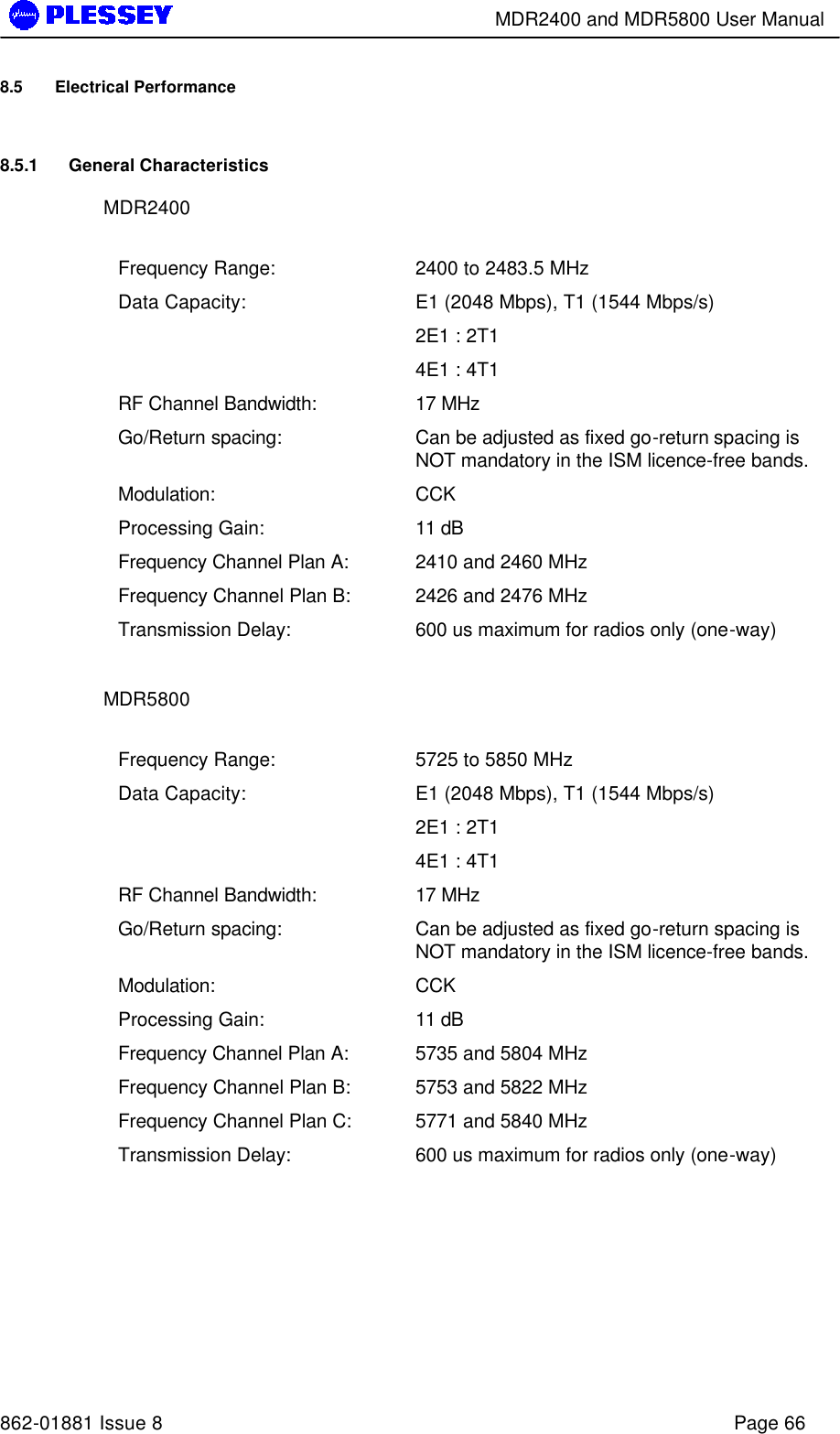        MDR2400 and MDR5800 User Manual   862-01881 Issue 8    Page 66 8.5 Electrical Performance 8.5.1 General Characteristics MDR2400  Frequency Range: 2400 to 2483.5 MHz Data Capacity: E1 (2048 Mbps), T1 (1544 Mbps/s) 2E1 : 2T1  4E1 : 4T1  RF Channel Bandwidth: 17 MHz Go/Return spacing: Can be adjusted as fixed go-return spacing is NOT mandatory in the ISM licence-free bands.   Modulation: CCK Processing Gain: 11 dB Frequency Channel Plan A: 2410 and 2460 MHz Frequency Channel Plan B: 2426 and 2476 MHz Transmission Delay: 600 us maximum for radios only (one-way)  MDR5800  Frequency Range: 5725 to 5850 MHz Data Capacity: E1 (2048 Mbps), T1 (1544 Mbps/s) 2E1 : 2T1  4E1 : 4T1  RF Channel Bandwidth: 17 MHz Go/Return spacing: Can be adjusted as fixed go-return spacing is NOT mandatory in the ISM licence-free bands.   Modulation: CCK Processing Gain: 11 dB Frequency Channel Plan A: 5735 and 5804 MHz Frequency Channel Plan B: 5753 and 5822 MHz Frequency Channel Plan C: 5771 and 5840 MHz Transmission Delay: 600 us maximum for radios only (one-way)  