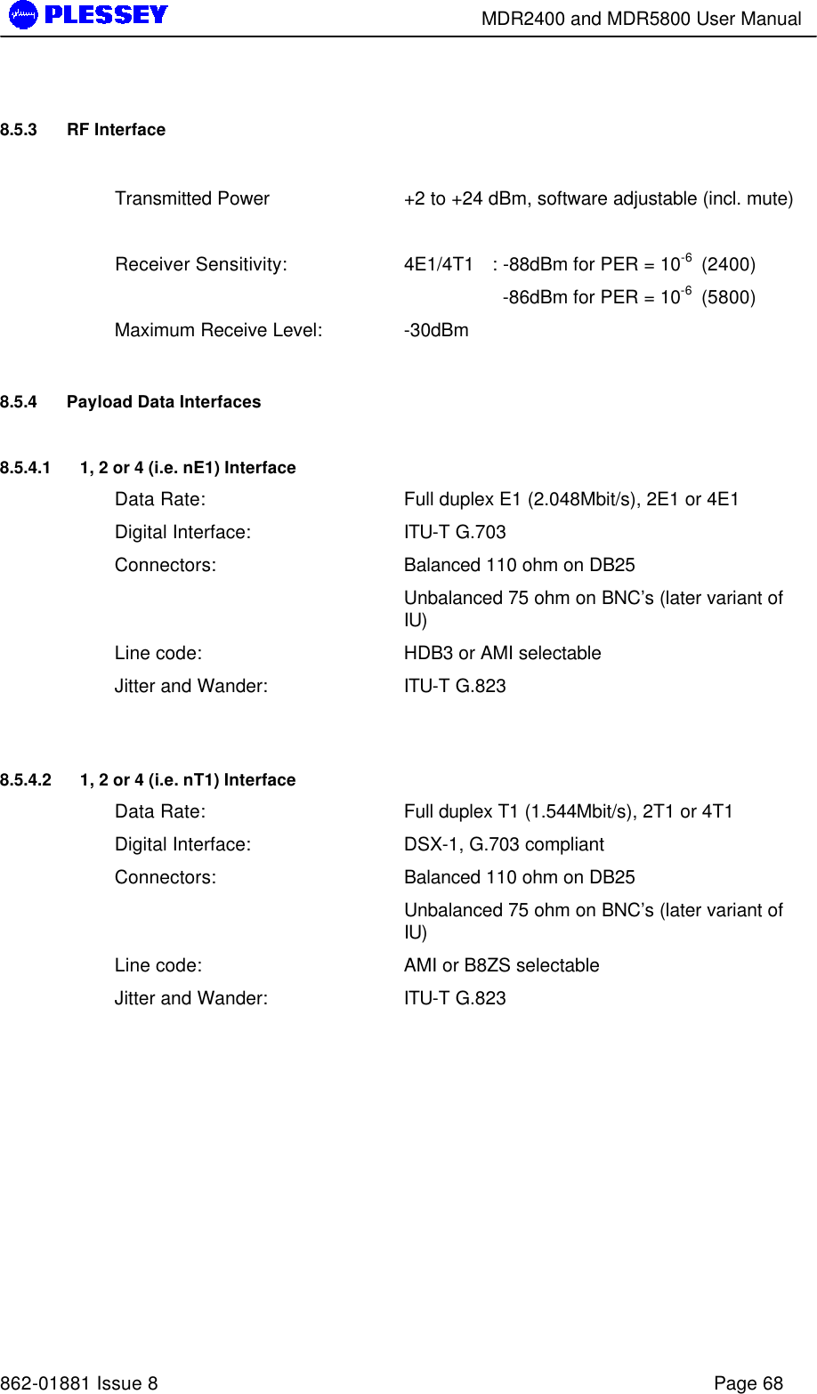        MDR2400 and MDR5800 User Manual   862-01881 Issue 8    Page 68 8.5.3 RF Interface   Transmitted Power  +2 to +24 dBm, software adjustable (incl. mute)    Receiver Sensitivity: 4E1/4T1 : -88dBm for PER = 10-6  (2400)     -86dBm for PER = 10-6  (5800) Maximum Receive Level: -30dBm 8.5.4 Payload Data Interfaces 8.5.4.1 1, 2 or 4 (i.e. nE1) Interface Data Rate: Full duplex E1 (2.048Mbit/s), 2E1 or 4E1 Digital Interface: ITU-T G.703 Connectors: Balanced 110 ohm on DB25  Unbalanced 75 ohm on BNC’s (later variant of IU) Line code: HDB3 or AMI selectable Jitter and Wander: ITU-T G.823  8.5.4.2 1, 2 or 4 (i.e. nT1) Interface Data Rate: Full duplex T1 (1.544Mbit/s), 2T1 or 4T1 Digital Interface: DSX-1, G.703 compliant Connectors: Balanced 110 ohm on DB25  Unbalanced 75 ohm on BNC’s (later variant of IU) Line code: AMI or B8ZS selectable Jitter and Wander: ITU-T G.823  