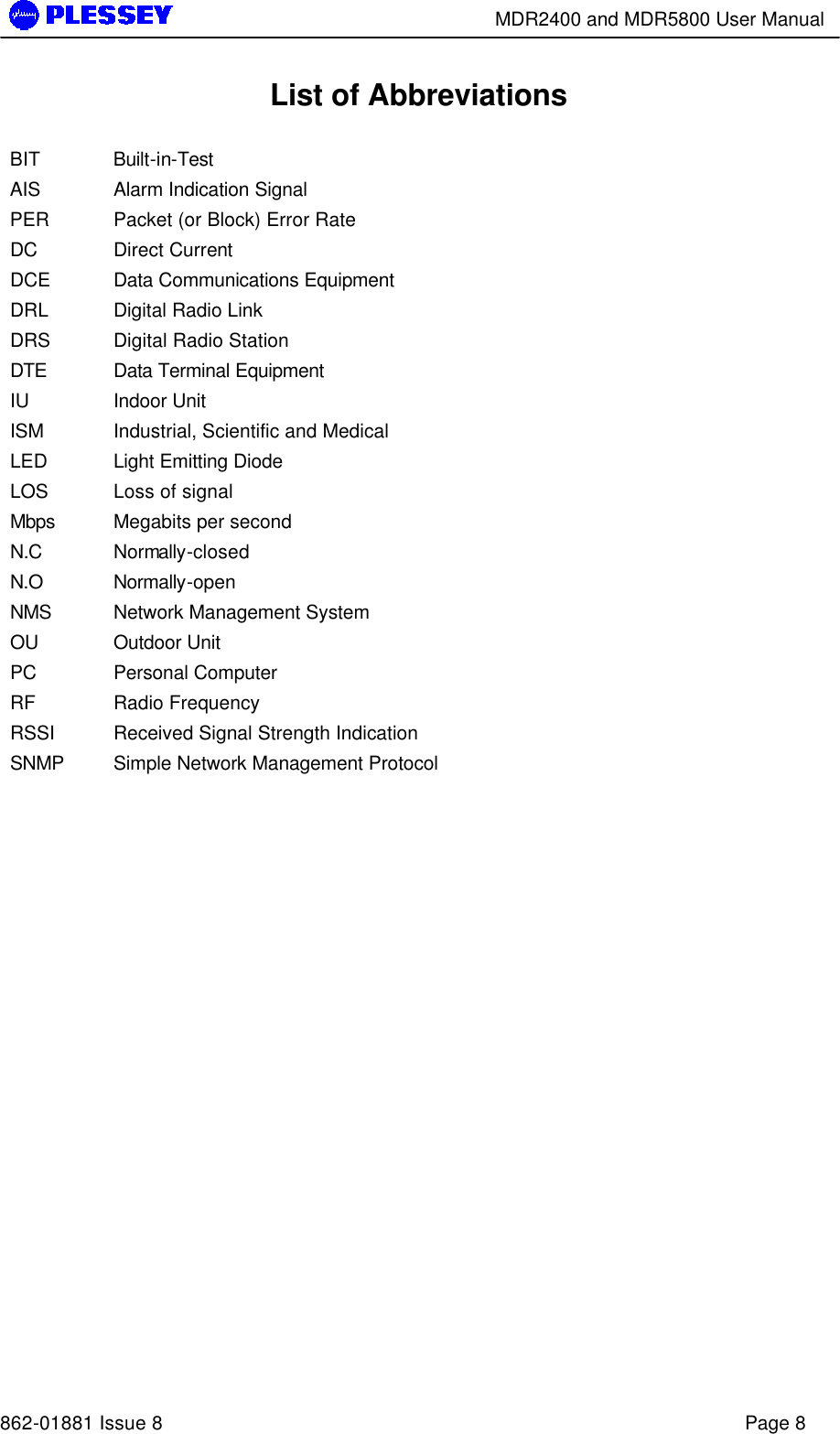        MDR2400 and MDR5800 User Manual   862-01881 Issue 8    Page 8 List of Abbreviations  BIT Built-in-Test AIS Alarm Indication Signal PER Packet (or Block) Error Rate DC Direct Current DCE Data Communications Equipment DRL Digital Radio Link DRS Digital Radio Station DTE Data Terminal Equipment IU Indoor Unit ISM Industrial, Scientific and Medical LED Light Emitting Diode LOS Loss of signal Mbps Megabits per second N.C Normally-closed N.O Normally-open NMS Network Management System OU Outdoor Unit PC Personal Computer RF Radio Frequency RSSI Received Signal Strength Indication SNMP Simple Network Management Protocol  