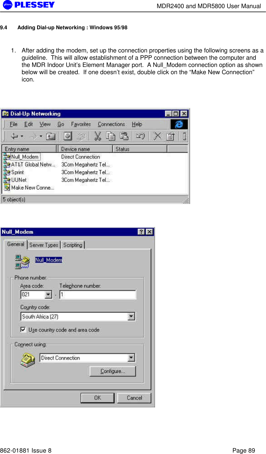        MDR2400 and MDR5800 User Manual   862-01881 Issue 8    Page 89 9.4 Adding Dial-up Networking : Windows 95/98  1. After adding the modem, set up the connection properties using the following screens as a guideline.  This will allow establishment of a PPP connection between the computer and the MDR Indoor Unit’s Element Manager port.  A Null_Modem connection option as shown below will be created.  If one doesn’t exist, double click on the “Make New Connection” icon.        