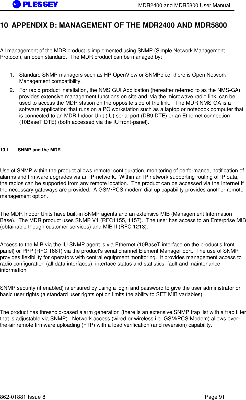        MDR2400 and MDR5800 User Manual   862-01881 Issue 8    Page 91 10 APPENDIX B: MANAGEMENT OF THE MDR2400 AND MDR5800  All management of the MDR product is implemented using SNMP (Simple Network Management Protocol), an open standard.  The MDR product can be managed by:   1. Standard SNMP managers such as HP OpenView or SNMPc i.e. there is Open Network Management compatibility.  2. For rapid product installation, the NMS GUI Application (hereafter referred to as the NMS-GA) provides extensive management functions on site and, via the microwave radio link, can be used to access the MDR station on the opposite side of the link.   The MDR NMS-GA is a software application that runs on a PC workstation such as a laptop or notebook computer that is connected to an MDR Indoor Unit (IU) serial port (DB9 DTE) or an Ethernet connection (10BaseT DTE) (both accessed via the IU front-panel).     10.1   SNMP and the MDR  Use of SNMP within the product allows remote: configuration, monitoring of performance, notification of alarms and firmware upgrades via an IP-network.  Within an IP network supporting routing of IP data, the radios can be supported from any remote location.  The product can be accessed via the Internet if the necessary gateways are provided.  A GSM/PCS modem dial-up capability provides another remote management option.    The MDR Indoor Units have built-in SNMP agents and an extensive MIB (Management Information Base).  The MDR product uses SNMP V1 (RFC1155, 1157).  The user has access to an Enterprise MIB (obtainable though customer services) and MIB II (RFC 1213).     Access to the MIB via the IU SNMP agent is via Ethernet (10BaseT interface on the product&apos;s front panel) or PPP (RFC 1661) via the product&apos;s serial channel Element Manager port.  The use of SNMP provides flexibility for operators with central equipment monitoring.  It provides management access to radio configuration (all data interfaces), interface status and statistics, fault and maintenance information.    SNMP security (if enabled) is ensured by using a login and password to give the user administrator or basic user rights (a standard user rights option limits the ability to SET MIB variables).    The product has threshold-based alarm generation (there is an extensive SNMP trap list with a trap filter that is adjustable via SNMP).  Network access (wired or wireless i.e. GSM/PCS Modem) allows over-the-air remote firmware uploading (FTP) with a load verification (and reversion) capability.      