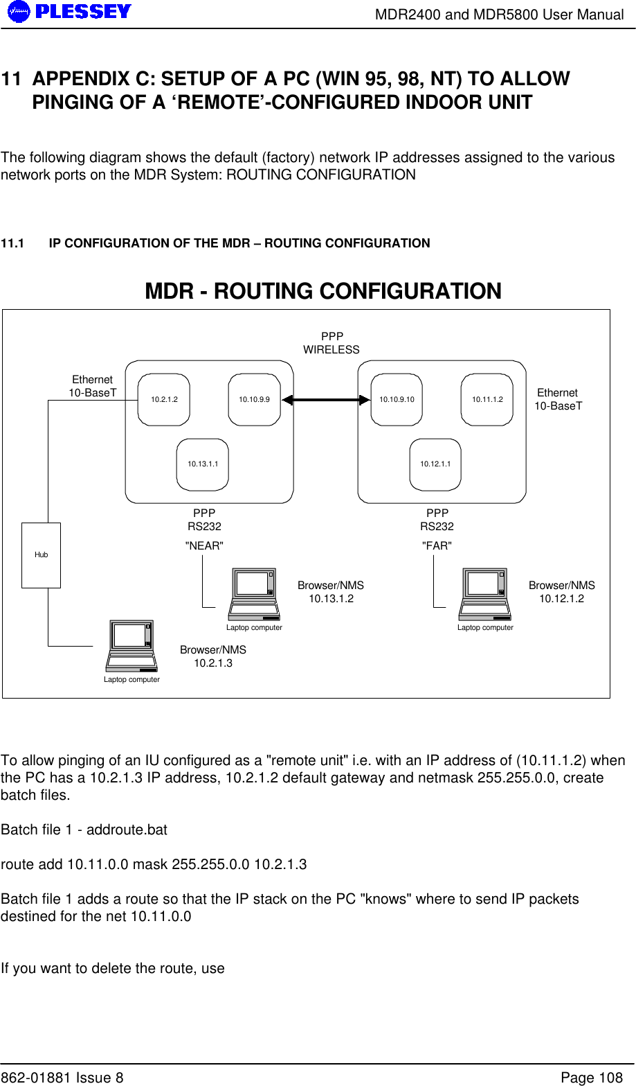        MDR2400 and MDR5800 User Manual  862-01881 Issue 8    Page 108 11 APPENDIX C: SETUP OF A PC (WIN 95, 98, NT) TO ALLOW PINGING OF A ‘REMOTE’-CONFIGURED INDOOR UNIT  The following diagram shows the default (factory) network IP addresses assigned to the various network ports on the MDR System: ROUTING CONFIGURATION    11.1   IP CONFIGURATION OF THE MDR – ROUTING CONFIGURATION  10.2.1.2 10.10.9.910.13.1.110.10.9.10 10.11.1.210.12.1.1Ethernet10-BaseTPPPRS232PPPWIRELESSPPPRS232Ethernet10-BaseT&quot;NEAR&quot; &quot;FAR&quot;Laptop computerBrowser/NMS10.2.1.3HubMDR - ROUTING CONFIGURATIONLaptop computerBrowser/NMS10.12.1.2Laptop computerBrowser/NMS10.13.1.2    To allow pinging of an IU configured as a &quot;remote unit&quot; i.e. with an IP address of (10.11.1.2) when the PC has a 10.2.1.3 IP address, 10.2.1.2 default gateway and netmask 255.255.0.0, create batch files.    Batch file 1 - addroute.bat  route add 10.11.0.0 mask 255.255.0.0 10.2.1.3  Batch file 1 adds a route so that the IP stack on the PC &quot;knows&quot; where to send IP packets destined for the net 10.11.0.0    If you want to delete the route, use   