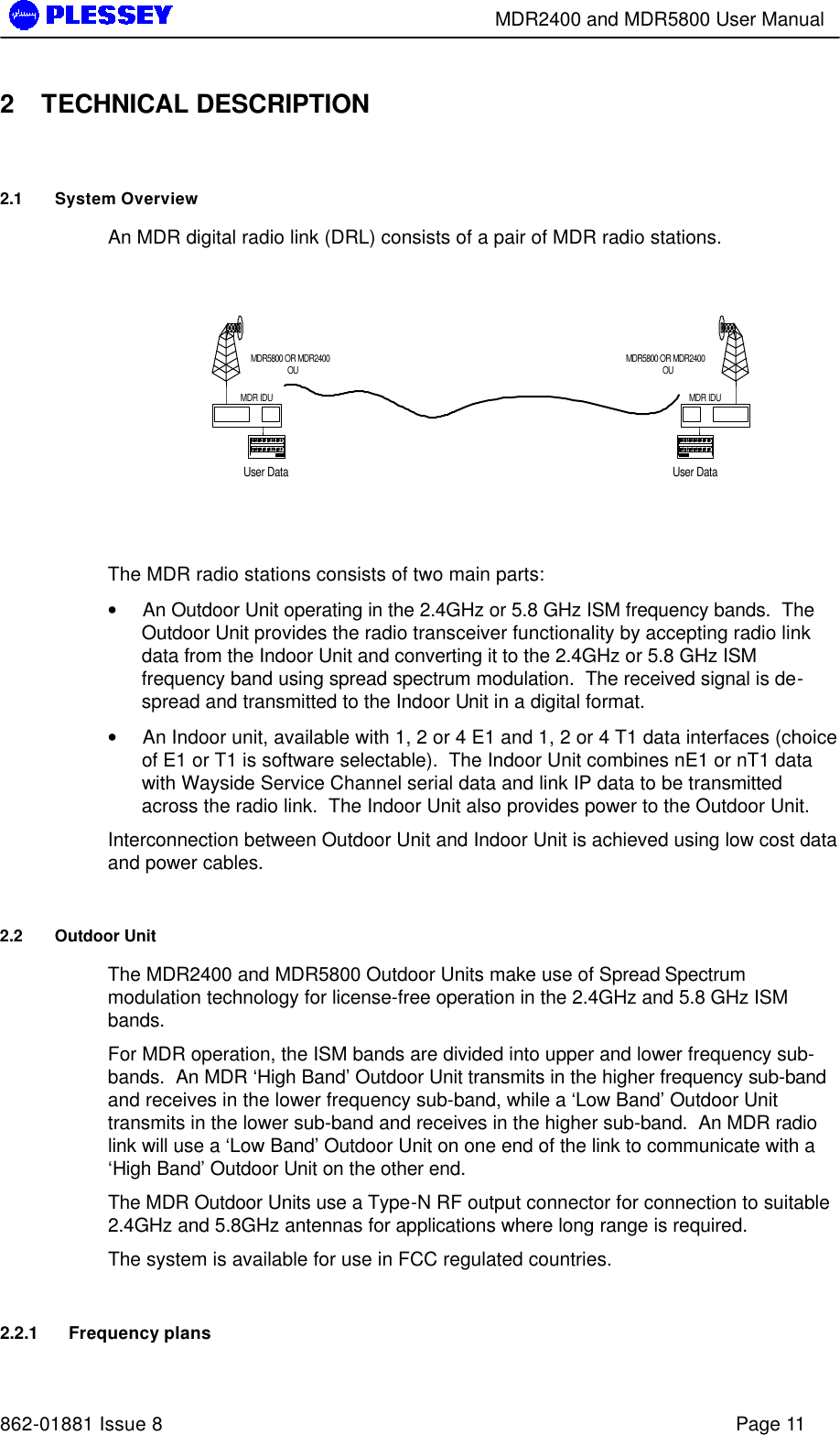        MDR2400 and MDR5800 User Manual   862-01881 Issue 8    Page 11 2 TECHNICAL DESCRIPTION 2.1 System Overview An MDR digital radio link (DRL) consists of a pair of MDR radio stations.    The MDR radio stations consists of two main parts: • An Outdoor Unit operating in the 2.4GHz or 5.8 GHz ISM frequency bands.  The Outdoor Unit provides the radio transceiver functionality by accepting radio link data from the Indoor Unit and converting it to the 2.4GHz or 5.8 GHz ISM frequency band using spread spectrum modulation.  The received signal is de-spread and transmitted to the Indoor Unit in a digital format. • An Indoor unit, available with 1, 2 or 4 E1 and 1, 2 or 4 T1 data interfaces (choice of E1 or T1 is software selectable).  The Indoor Unit combines nE1 or nT1 data with Wayside Service Channel serial data and link IP data to be transmitted across the radio link.  The Indoor Unit also provides power to the Outdoor Unit. Interconnection between Outdoor Unit and Indoor Unit is achieved using low cost data and power cables. 2.2 Outdoor Unit The MDR2400 and MDR5800 Outdoor Units make use of Spread Spectrum modulation technology for license-free operation in the 2.4GHz and 5.8 GHz ISM bands. For MDR operation, the ISM bands are divided into upper and lower frequency sub-bands.  An MDR ‘High Band’ Outdoor Unit transmits in the higher frequency sub-band and receives in the lower frequency sub-band, while a ‘Low Band’ Outdoor Unit transmits in the lower sub-band and receives in the higher sub-band.  An MDR radio link will use a ‘Low Band’ Outdoor Unit on one end of the link to communicate with a ‘High Band’ Outdoor Unit on the other end. The MDR Outdoor Units use a Type-N RF output connector for connection to suitable 2.4GHz and 5.8GHz antennas for applications where long range is required. The system is available for use in FCC regulated countries. 2.2.1 Frequency plans User DataMDR5800 OR MDR2400OUMDR IDUUser DataMDR5800 OR MDR2400OUMDR IDU