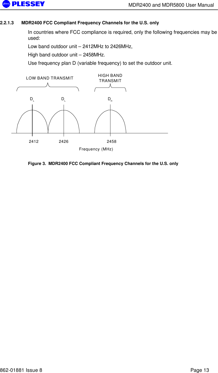        MDR2400 and MDR5800 User Manual   862-01881 Issue 8    Page 13 2.2.1.3 MDR2400 FCC Compliant Frequency Channels for the U.S. only In countries where FCC compliance is required, only the following frequencies may be used: Low band outdoor unit – 2412MHz to 2426MHz, High band outdoor unit – 2458MHz. Use frequency plan D (variable frequency) to set the outdoor unit. DHFrequency (MHz)LOW BAND TRANSMIT HIGH BANDTRANSMITDLDL2412 2426 2458 Figure 3.  MDR2400 FCC Compliant Frequency Channels for the U.S. only 