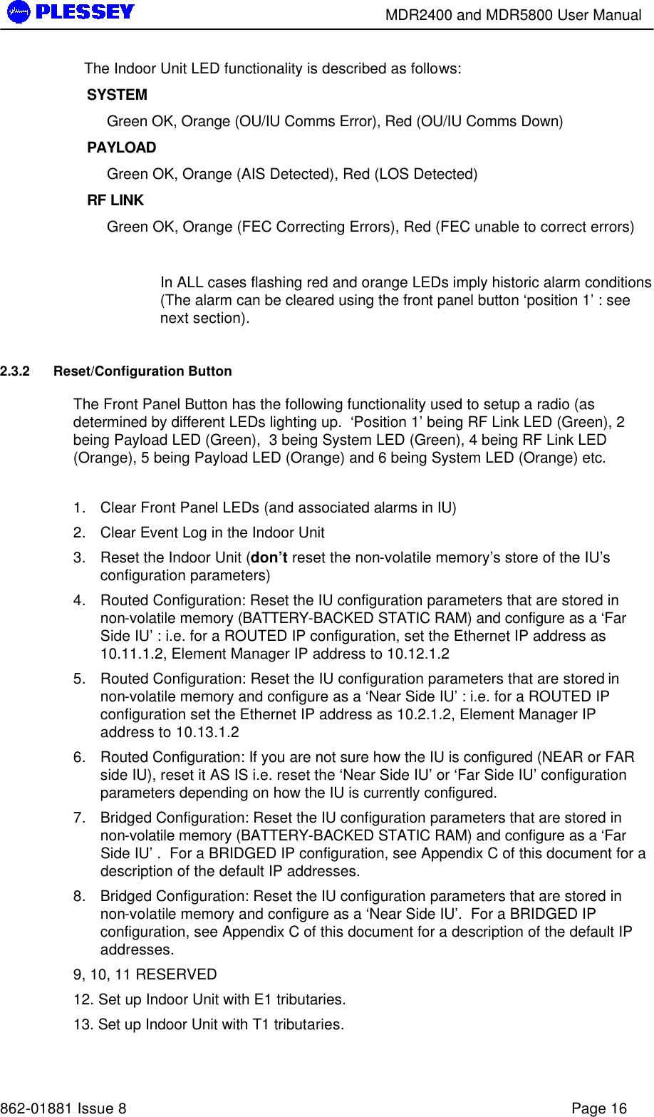        MDR2400 and MDR5800 User Manual   862-01881 Issue 8    Page 16 The Indoor Unit LED functionality is described as follows: SYSTEM   Green OK, Orange (OU/IU Comms Error), Red (OU/IU Comms Down)   PAYLOAD Green OK, Orange (AIS Detected), Red (LOS Detected) RF LINK  Green OK, Orange (FEC Correcting Errors), Red (FEC unable to correct errors)  In ALL cases flashing red and orange LEDs imply historic alarm conditions (The alarm can be cleared using the front panel button ‘position 1’ : see next section). 2.3.2 Reset/Configuration Button The Front Panel Button has the following functionality used to setup a radio (as determined by different LEDs lighting up.  ‘Position 1’ being RF Link LED (Green), 2 being Payload LED (Green),  3 being System LED (Green), 4 being RF Link LED (Orange), 5 being Payload LED (Orange) and 6 being System LED (Orange) etc.  1. Clear Front Panel LEDs (and associated alarms in IU) 2. Clear Event Log in the Indoor Unit 3. Reset the Indoor Unit (don’t reset the non-volatile memory’s store of the IU’s configuration parameters) 4. Routed Configuration: Reset the IU configuration parameters that are stored in non-volatile memory (BATTERY-BACKED STATIC RAM) and configure as a ‘Far Side IU’ : i.e. for a ROUTED IP configuration, set the Ethernet IP address as 10.11.1.2, Element Manager IP address to 10.12.1.2 5. Routed Configuration: Reset the IU configuration parameters that are stored in non-volatile memory and configure as a ‘Near Side IU’ : i.e. for a ROUTED IP configuration set the Ethernet IP address as 10.2.1.2, Element Manager IP address to 10.13.1.2 6. Routed Configuration: If you are not sure how the IU is configured (NEAR or FAR side IU), reset it AS IS i.e. reset the ‘Near Side IU’ or ‘Far Side IU’ configuration parameters depending on how the IU is currently configured. 7. Bridged Configuration: Reset the IU configuration parameters that are stored in non-volatile memory (BATTERY-BACKED STATIC RAM) and configure as a ‘Far Side IU’ .  For a BRIDGED IP configuration, see Appendix C of this document for a description of the default IP addresses. 8. Bridged Configuration: Reset the IU configuration parameters that are stored in non-volatile memory and configure as a ‘Near Side IU’.  For a BRIDGED IP configuration, see Appendix C of this document for a description of the default IP addresses. 9, 10, 11 RESERVED 12. Set up Indoor Unit with E1 tributaries.  13. Set up Indoor Unit with T1 tributaries. 