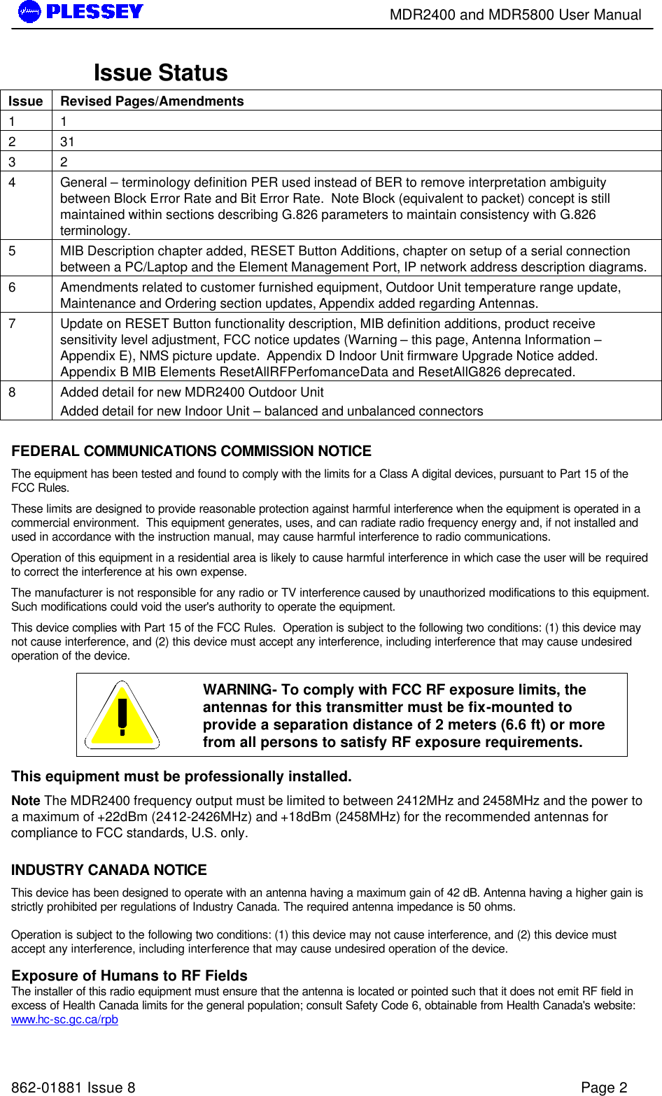        MDR2400 and MDR5800 User Manual   862-01881 Issue 8    Page 2 Issue Status Issue Revised Pages/Amendments 1 1  2 31 3 2 4 General – terminology definition PER used instead of BER to remove interpretation ambiguity between Block Error Rate and Bit Error Rate.  Note Block (equivalent to packet) concept is still maintained within sections describing G.826 parameters to maintain consistency with G.826 terminology. 5 MIB Description chapter added, RESET Button Additions, chapter on setup of a serial connection between a PC/Laptop and the Element Management Port, IP network address description diagrams. 6 Amendments related to customer furnished equipment, Outdoor Unit temperature range update, Maintenance and Ordering section updates, Appendix added regarding Antennas. 7 Update on RESET Button functionality description, MIB definition additions, product receive sensitivity level adjustment, FCC notice updates (Warning – this page, Antenna Information – Appendix E), NMS picture update.  Appendix D Indoor Unit firmware Upgrade Notice added. Appendix B MIB Elements ResetAllRFPerfomanceData and ResetAllG826 deprecated. 8 Added detail for new MDR2400 Outdoor Unit  Added detail for new Indoor Unit – balanced and unbalanced connectors  FEDERAL COMMUNICATIONS COMMISSION NOTICE The equipment has been tested and found to comply with the limits for a Class A digital devices, pursuant to Part 15 of the FCC Rules. These limits are designed to provide reasonable protection against harmful interference when the equipment is operated in a commercial environment.  This equipment generates, uses, and can radiate radio frequency energy and, if not installed and used in accordance with the instruction manual, may cause harmful interference to radio communications. Operation of this equipment in a residential area is likely to cause harmful interference in which case the user will be required to correct the interference at his own expense. The manufacturer is not responsible for any radio or TV interference caused by unauthorized modifications to this equipment.  Such modifications could void the user&apos;s authority to operate the equipment. This device complies with Part 15 of the FCC Rules.  Operation is subject to the following two conditions: (1) this device may not cause interference, and (2) this device must accept any interference, including interference that may cause undesired operation of the device.   WARNING- To comply with FCC RF exposure limits, the antennas for this transmitter must be fix-mounted to provide a separation distance of 2 meters (6.6 ft) or more from all persons to satisfy RF exposure requirements.  This equipment must be professionally installed. Note The MDR2400 frequency output must be limited to between 2412MHz and 2458MHz and the power to a maximum of +22dBm (2412-2426MHz) and +18dBm (2458MHz) for the recommended antennas for compliance to FCC standards, U.S. only.  INDUSTRY CANADA NOTICE This device has been designed to operate with an antenna having a maximum gain of 42 dB. Antenna having a higher gain is strictly prohibited per regulations of Industry Canada. The required antenna impedance is 50 ohms.  Operation is subject to the following two conditions: (1) this device may not cause interference, and (2) this device must accept any interference, including interference that may cause undesired operation of the device.  Exposure of Humans to RF Fields The installer of this radio equipment must ensure that the antenna is located or pointed such that it does not emit RF field in excess of Health Canada limits for the general population; consult Safety Code 6, obtainable from Health Canada&apos;s website: www.hc-sc.gc.ca/rpb 