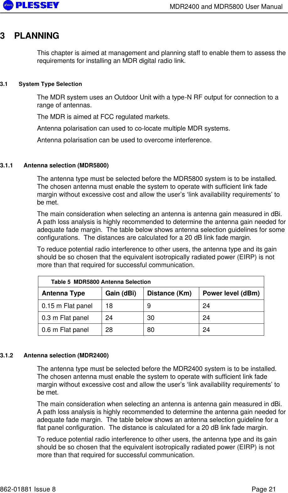        MDR2400 and MDR5800 User Manual   862-01881 Issue 8    Page 21 3 PLANNING This chapter is aimed at management and planning staff to enable them to assess the requirements for installing an MDR digital radio link. 3.1 System Type Selection The MDR system uses an Outdoor Unit with a type-N RF output for connection to a range of antennas. The MDR is aimed at FCC regulated markets. Antenna polarisation can used to co-locate multiple MDR systems. Antenna polarisation can be used to overcome interference. 3.1.1 Antenna selection (MDR5800) The antenna type must be selected before the MDR5800 system is to be installed.  The chosen antenna must enable the system to operate with sufficient link fade margin without excessive cost and allow the user’s ‘link availability requirements’ to be met.   The main consideration when selecting an antenna is antenna gain measured in dBi.  A path loss analysis is highly recommended to determine the antenna gain needed for adequate fade margin.  The table below shows antenna selection guidelines for some configurations.  The distances are calculated for a 20 dB link fade margin. To reduce potential radio interference to other users, the antenna type and its gain should be so chosen that the equivalent isotropically radiated power (EIRP) is not more than that required for successful communication.  Table 5  MDR5800 Antenna Selection Antenna Type Gain (dBi) Distance (Km) Power level (dBm) 0.15 m Flat panel 18 9 24 0.3 m Flat panel 24 30 24 0.6 m Flat panel 28 80 24 3.1.2 Antenna selection (MDR2400) The antenna type must be selected before the MDR2400 system is to be installed.  The chosen antenna must enable the system to operate with sufficient link fade margin without excessive cost and allow the user’s ‘link availability requirements’ to be met.   The main consideration when selecting an antenna is antenna gain measured in dBi.  A path loss analysis is highly recommended to determine the antenna gain needed for adequate fade margin.  The table below shows an antenna selection guideline for a flat panel configuration.  The distance is calculated for a 20 dB link fade margin. To reduce potential radio interference to other users, the antenna type and its gain should be so chosen that the equivalent isotropically radiated power (EIRP) is not more than that required for successful communication.  