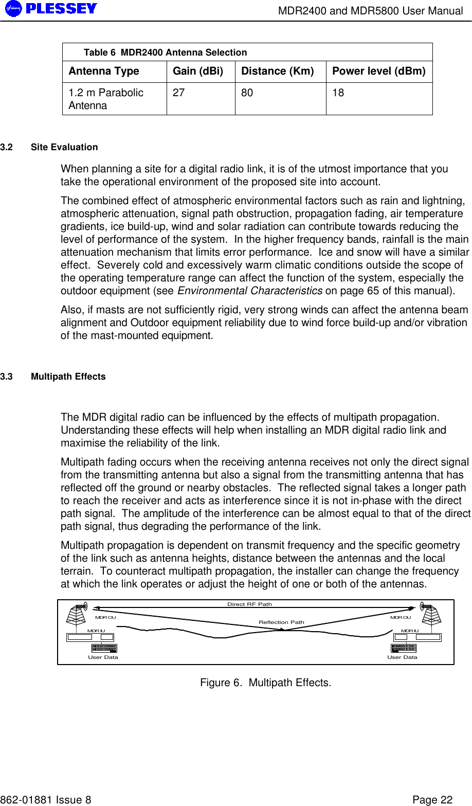        MDR2400 and MDR5800 User Manual   862-01881 Issue 8    Page 22 Table 6  MDR2400 Antenna Selection Antenna Type Gain (dBi) Distance (Km) Power level (dBm) 1.2 m Parabolic Antenna 27 80 18 3.2 Site Evaluation When planning a site for a digital radio link, it is of the utmost importance that you take the operational environment of the proposed site into account. The combined effect of atmospheric environmental factors such as rain and lightning, atmospheric attenuation, signal path obstruction, propagation fading, air temperature gradients, ice build-up, wind and solar radiation can contribute towards reducing the level of performance of the system.  In the higher frequency bands, rainfall is the main attenuation mechanism that limits error performance.  Ice and snow will have a similar effect.  Severely cold and excessively warm climatic conditions outside the scope of the operating temperature range can affect the function of the system, especially the outdoor equipment (see Environmental Characteristics on page 65 of this manual). Also, if masts are not sufficiently rigid, very strong winds can affect the antenna beam alignment and Outdoor equipment reliability due to wind force build-up and/or vibration of the mast-mounted equipment. 3.3 Multipath Effects  The MDR digital radio can be influenced by the effects of multipath propagation.  Understanding these effects will help when installing an MDR digital radio link and maximise the reliability of the link. Multipath fading occurs when the receiving antenna receives not only the direct signal from the transmitting antenna but also a signal from the transmitting antenna that has reflected off the ground or nearby obstacles.  The reflected signal takes a longer path to reach the receiver and acts as interference since it is not in-phase with the direct path signal.  The amplitude of the interference can be almost equal to that of the direct path signal, thus degrading the performance of the link. Multipath propagation is dependent on transmit frequency and the specific geometry of the link such as antenna heights, distance between the antennas and the local terrain.  To counteract multipath propagation, the installer can change the frequency at which the link operates or adjust the height of one or both of the antennas.  Figure 6.  Multipath Effects. User DataMDR OUMDR IUUser DataMDR OUMDR IUDirect RF PathReflection Path