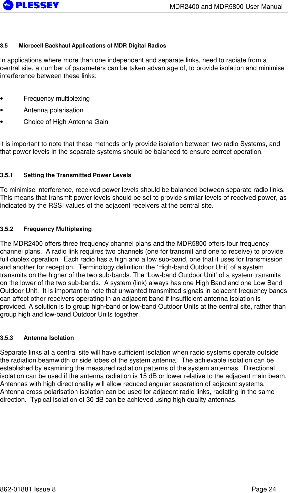        MDR2400 and MDR5800 User Manual   862-01881 Issue 8    Page 24 3.5 Microcell Backhaul Applications of MDR Digital Radios In applications where more than one independent and separate links, need to radiate from a central site, a number of parameters can be taken advantage of, to provide isolation and minimise interference between these links:  •  Frequency multiplexing •  Antenna polarisation •  Choice of High Antenna Gain  It is important to note that these methods only provide isolation between two radio Systems, and that power levels in the separate systems should be balanced to ensure correct operation. 3.5.1 Setting the Transmitted Power Levels To minimise interference, received power levels should be balanced between separate radio links. This means that transmit power levels should be set to provide similar levels of received power, as indicated by the RSSI values of the adjacent receivers at the central site. 3.5.2 Frequency Multiplexing The MDR2400 offers three frequency channel plans and the MDR5800 offers four frequency channel plans.  A radio link requires two channels (one for transmit and one to receive) to provide full duplex operation.  Each radio has a high and a low sub-band, one that it uses for transmission and another for reception.  Terminology definition: the ‘High-band Outdoor Unit’ of a system transmits on the higher of the two sub-bands. The ‘Low-band Outdoor Unit’ of a system transmits on the lower of the two sub-bands.  A system (link) always has one High Band and one Low Band Outdoor Unit.  It is important to note that unwanted transmitted signals in adjacent frequency bands can affect other receivers operating in an adjacent band if insufficient antenna isolation is provided. A solution is to group high-band or low-band Outdoor Units at the central site, rather than group high and low-band Outdoor Units together. 3.5.3 Antenna Isolation Separate links at a central site will have sufficient isolation when radio systems operate outside the radiation beamwidth or side lobes of the system antenna.  The achievable isolation can be established by examining the measured radiation patterns of the system antennas.  Directional isolation can be used if the antenna radiation is 15 dB or lower relative to the adjacent main beam.  Antennas with high directionality will allow reduced angular separation of adjacent systems.  Antenna cross-polarisation isolation can be used for adjacent radio links, radiating in the same direction.  Typical isolation of 30 dB can be achieved using high quality antennas.    