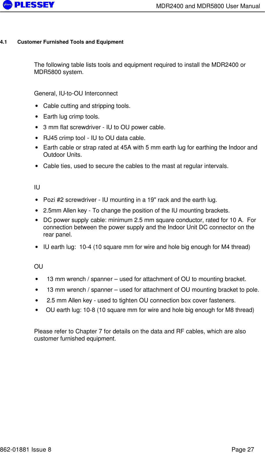        MDR2400 and MDR5800 User Manual   862-01881 Issue 8    Page 27 4.1 Customer Furnished Tools and Equipment  The following table lists tools and equipment required to install the MDR2400 or MDR5800 system.  General, IU-to-OU Interconnect • Cable cutting and stripping tools. • Earth lug crimp tools. • 3 mm flat screwdriver - IU to OU power cable.  • RJ45 crimp tool - IU to OU data cable. • Earth cable or strap rated at 45A with 5 mm earth lug for earthing the Indoor and Outdoor Units. • Cable ties, used to secure the cables to the mast at regular intervals.  IU • Pozi #2 screwdriver - IU mounting in a 19&quot; rack and the earth lug. • 2.5mm Allen key - To change the position of the IU mounting brackets. • DC power supply cable: minimum 2.5 mm square conductor, rated for 10 A.  For connection between the power supply and the Indoor Unit DC connector on the rear panel.  • IU earth lug:  10-4 (10 square mm for wire and hole big enough for M4 thread)  OU •   13 mm wrench / spanner – used for attachment of OU to mounting bracket.  •   13 mm wrench / spanner – used for attachment of OU mounting bracket to pole.  •   2.5 mm Allen key - used to tighten OU connection box cover fasteners.  • OU earth lug: 10-8 (10 square mm for wire and hole big enough for M8 thread)   Please refer to Chapter 7 for details on the data and RF cables, which are also customer furnished equipment. 