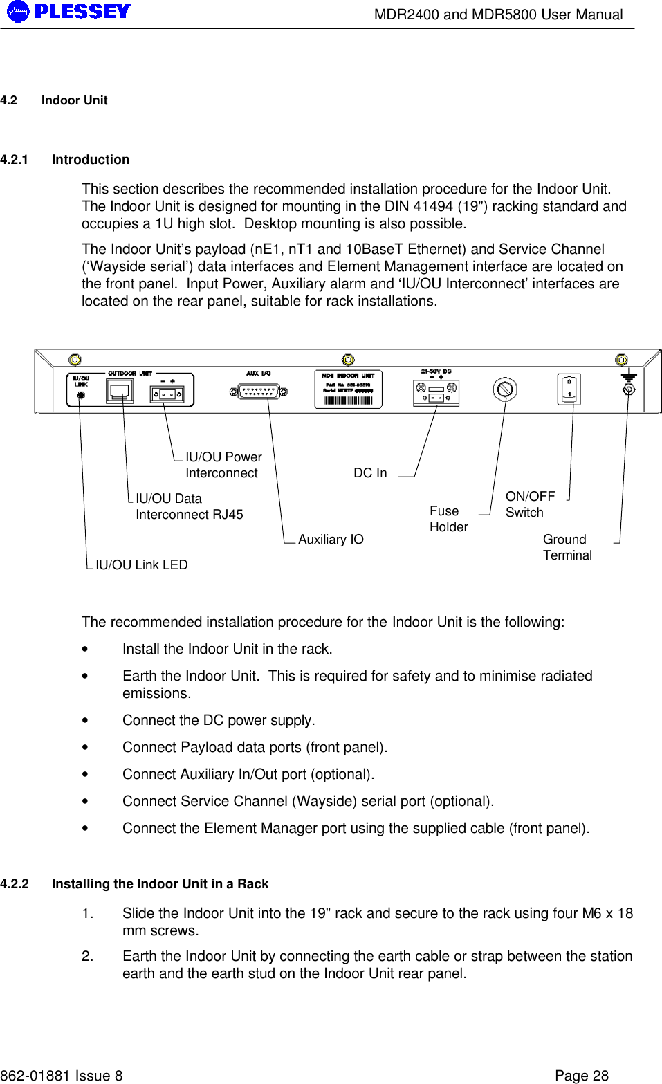        MDR2400 and MDR5800 User Manual   862-01881 Issue 8    Page 28 4.2 Indoor Unit 4.2.1 Introduction This section describes the recommended installation procedure for the Indoor Unit.  The Indoor Unit is designed for mounting in the DIN 41494 (19&quot;) racking standard and occupies a 1U high slot.  Desktop mounting is also possible. The Indoor Unit’s payload (nE1, nT1 and 10BaseT Ethernet) and Service Channel (‘Wayside serial’) data interfaces and Element Management interface are located on the front panel.  Input Power, Auxiliary alarm and ‘IU/OU Interconnect’ interfaces are located on the rear panel, suitable for rack installations.            The recommended installation procedure for the Indoor Unit is the following: • Install the Indoor Unit in the rack. • Earth the Indoor Unit.  This is required for safety and to minimise radiated emissions. • Connect the DC power supply. • Connect Payload data ports (front panel). • Connect Auxiliary In/Out port (optional). • Connect Service Channel (Wayside) serial port (optional). • Connect the Element Manager port using the supplied cable (front panel). 4.2.2 Installing the Indoor Unit in a Rack 1. Slide the Indoor Unit into the 19&quot; rack and secure to the rack using four M6 x 18 mm screws. 2. Earth the Indoor Unit by connecting the earth cable or strap between the station earth and the earth stud on the Indoor Unit rear panel. IU/OU Link LED IU/OU Data Interconnect RJ45 IU/OU Power Interconnect  Auxiliary IO   DC In   Fuse Holder   ON/OFF Switch   Ground Terminal   