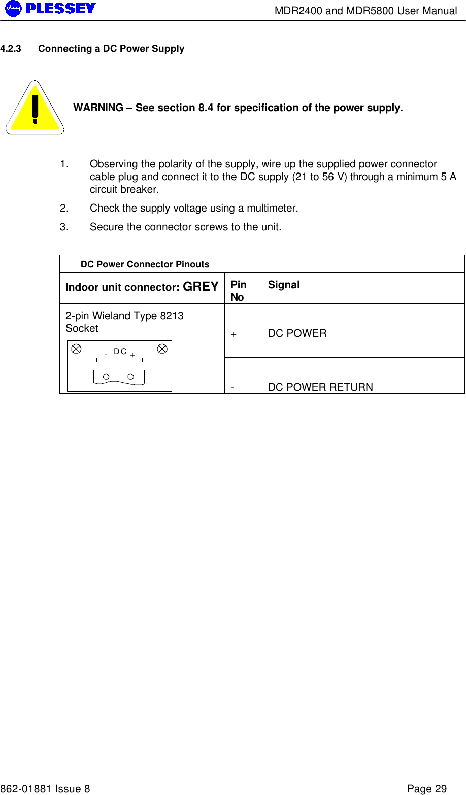        MDR2400 and MDR5800 User Manual   862-01881 Issue 8    Page 29 4.2.3 Connecting a DC Power Supply    WARNING – See section 8.4 for specification of the power supply.  1. Observing the polarity of the supply, wire up the supplied power connector cable plug and connect it to the DC supply (21 to 56 V) through a minimum 5 A circuit breaker. 2. Check the supply voltage using a multimeter. 3. Secure the connector screws to the unit.  DC Power Connector Pinouts Indoor unit connector: GREY Pin No Signal  +   DC POWER 2-pin Wieland Type 8213 Socket -+DC  -  DC POWER RETURN  