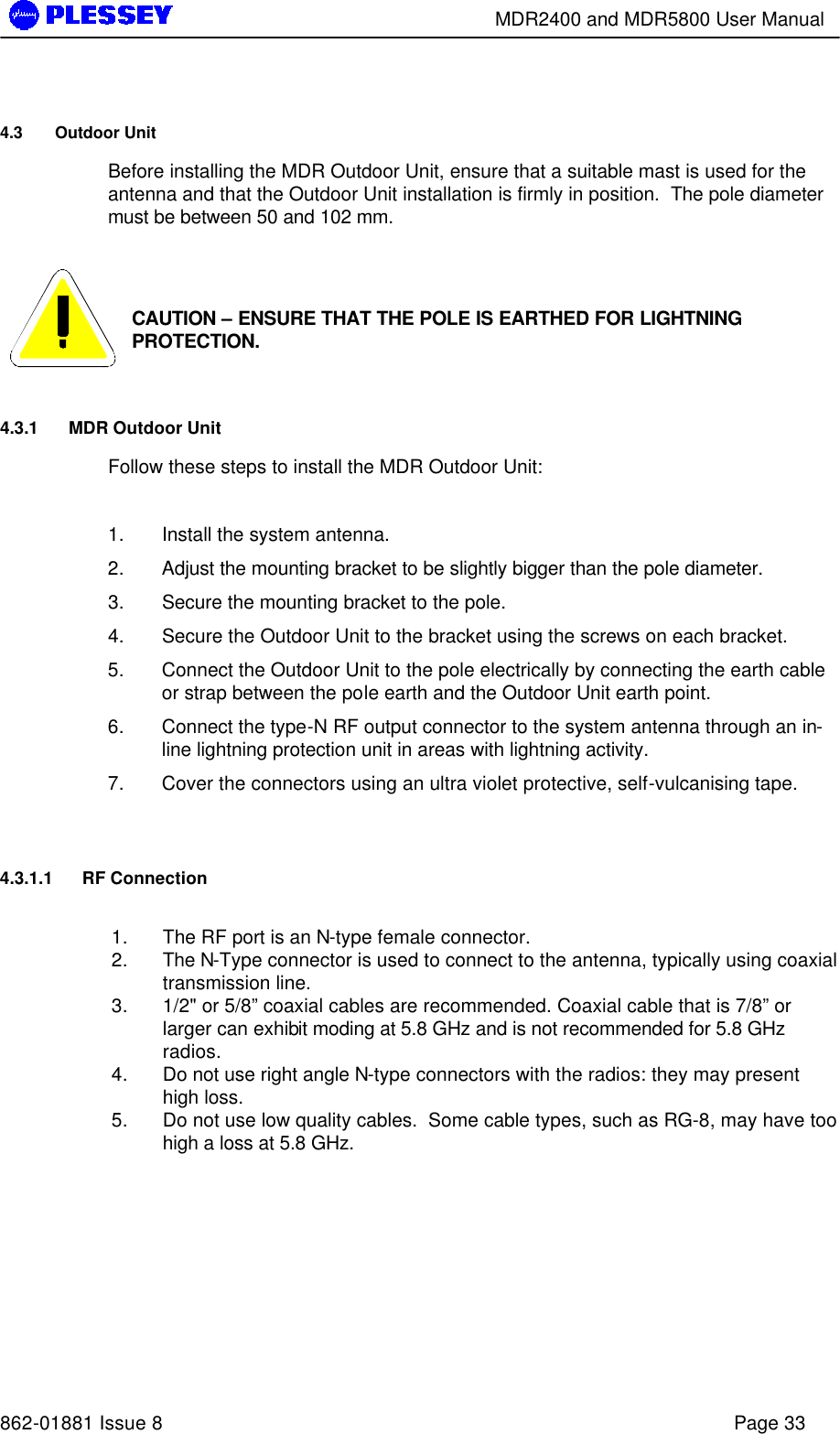        MDR2400 and MDR5800 User Manual   862-01881 Issue 8    Page 33 4.3 Outdoor Unit Before installing the MDR Outdoor Unit, ensure that a suitable mast is used for the antenna and that the Outdoor Unit installation is firmly in position.  The pole diameter must be between 50 and 102 mm.    CAUTION – ENSURE THAT THE POLE IS EARTHED FOR LIGHTNING PROTECTION. 4.3.1 MDR Outdoor Unit Follow these steps to install the MDR Outdoor Unit:  1. Install the system antenna. 2. Adjust the mounting bracket to be slightly bigger than the pole diameter. 3. Secure the mounting bracket to the pole. 4. Secure the Outdoor Unit to the bracket using the screws on each bracket. 5. Connect the Outdoor Unit to the pole electrically by connecting the earth cable or strap between the pole earth and the Outdoor Unit earth point. 6. Connect the type-N RF output connector to the system antenna through an in-line lightning protection unit in areas with lightning activity. 7. Cover the connectors using an ultra violet protective, self-vulcanising tape.  4.3.1.1 RF Connection  1. The RF port is an N-type female connector.  2. The N-Type connector is used to connect to the antenna, typically using coaxial transmission line.  3. 1/2&quot; or 5/8” coaxial cables are recommended. Coaxial cable that is 7/8” or larger can exhibit moding at 5.8 GHz and is not recommended for 5.8 GHz radios.  4. Do not use right angle N-type connectors with the radios: they may present high loss.  5. Do not use low quality cables.  Some cable types, such as RG-8, may have too high a loss at 5.8 GHz.  