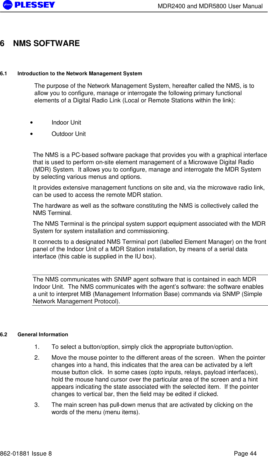        MDR2400 and MDR5800 User Manual   862-01881 Issue 8    Page 44  6 NMS SOFTWARE 6.1 Introduction to the Network Management System The purpose of the Network Management System, hereafter called the NMS, is to allow you to configure, manage or interrogate the following primary functional elements of a Digital Radio Link (Local or Remote Stations within the link):  • Indoor Unit • Outdoor Unit  The NMS is a PC-based software package that provides you with a graphical interface that is used to perform on-site element management of a Microwave Digital Radio (MDR) System.  It allows you to configure, manage and interrogate the MDR System by selecting various menus and options. It provides extensive management functions on site and, via the microwave radio link, can be used to access the remote MDR station. The hardware as well as the software constituting the NMS is collectively called the NMS Terminal. The NMS Terminal is the principal system support equipment associated with the MDR System for system installation and commissioning. It connects to a designated NMS Terminal port (labelled Element Manager) on the front panel of the Indoor Unit of a MDR Station installation, by means of a serial data interface (this cable is supplied in the IU box).  The NMS communicates with SNMP agent software that is contained in each MDR Indoor Unit.  The NMS communicates with the agent’s software: the software enables a unit to interpret MIB (Management Information Base) commands via SNMP (Simple Network Management Protocol).      6.2 General Information 1. To select a button/option, simply click the appropriate button/option. 2. Move the mouse pointer to the different areas of the screen.  When the pointer changes into a hand, this indicates that the area can be activated by a left mouse button click.  In some cases (opto inputs, relays, payload interfaces), hold the mouse hand cursor over the particular area of the screen and a hint appears indicating the state associated with the selected item.  If the pointer changes to vertical bar, then the field may be edited if clicked. 3. The main screen has pull-down menus that are activated by clicking on the words of the menu (menu items). 