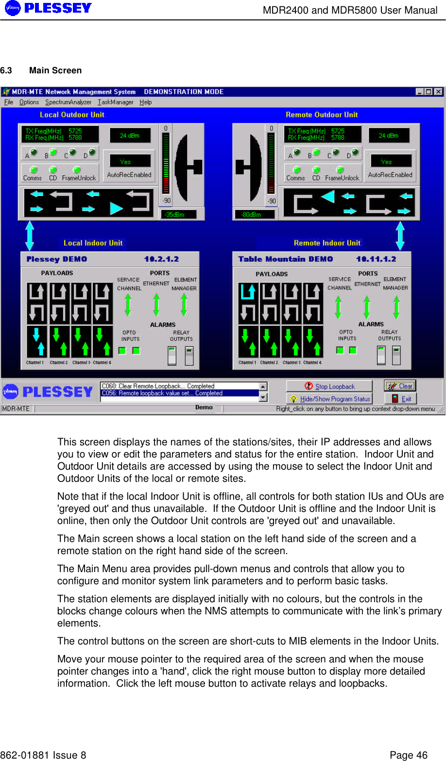        MDR2400 and MDR5800 User Manual   862-01881 Issue 8    Page 46 6.3 Main Screen   This screen displays the names of the stations/sites, their IP addresses and allows you to view or edit the parameters and status for the entire station.  Indoor Unit and Outdoor Unit details are accessed by using the mouse to select the Indoor Unit and Outdoor Units of the local or remote sites.   Note that if the local Indoor Unit is offline, all controls for both station IUs and OUs are &apos;greyed out&apos; and thus unavailable.  If the Outdoor Unit is offline and the Indoor Unit is online, then only the Outdoor Unit controls are &apos;greyed out&apos; and unavailable.  The Main screen shows a local station on the left hand side of the screen and a remote station on the right hand side of the screen.  The Main Menu area provides pull-down menus and controls that allow you to configure and monitor system link parameters and to perform basic tasks. The station elements are displayed initially with no colours, but the controls in the blocks change colours when the NMS attempts to communicate with the link’s primary elements.   The control buttons on the screen are short-cuts to MIB elements in the Indoor Units.  Move your mouse pointer to the required area of the screen and when the mouse pointer changes into a &apos;hand&apos;, click the right mouse button to display more detailed information.  Click the left mouse button to activate relays and loopbacks. 