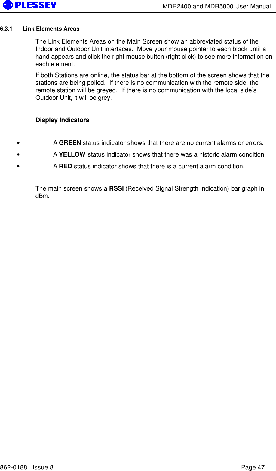        MDR2400 and MDR5800 User Manual   862-01881 Issue 8    Page 47 6.3.1 Link Elements Areas The Link Elements Areas on the Main Screen show an abbreviated status of the Indoor and Outdoor Unit interfaces.  Move your mouse pointer to each block until a hand appears and click the right mouse button (right click) to see more information on each element. If both Stations are online, the status bar at the bottom of the screen shows that the stations are being polled.  If there is no communication with the remote side, the remote station will be greyed.  If there is no communication with the local side’s Outdoor Unit, it will be grey.    Display Indicators   • A GREEN status indicator shows that there are no current alarms or errors.   • A YELLOW status indicator shows that there was a historic alarm condition.   • A RED status indicator shows that there is a current alarm condition.    The main screen shows a RSSI (Received Signal Strength Indication) bar graph in dBm.  