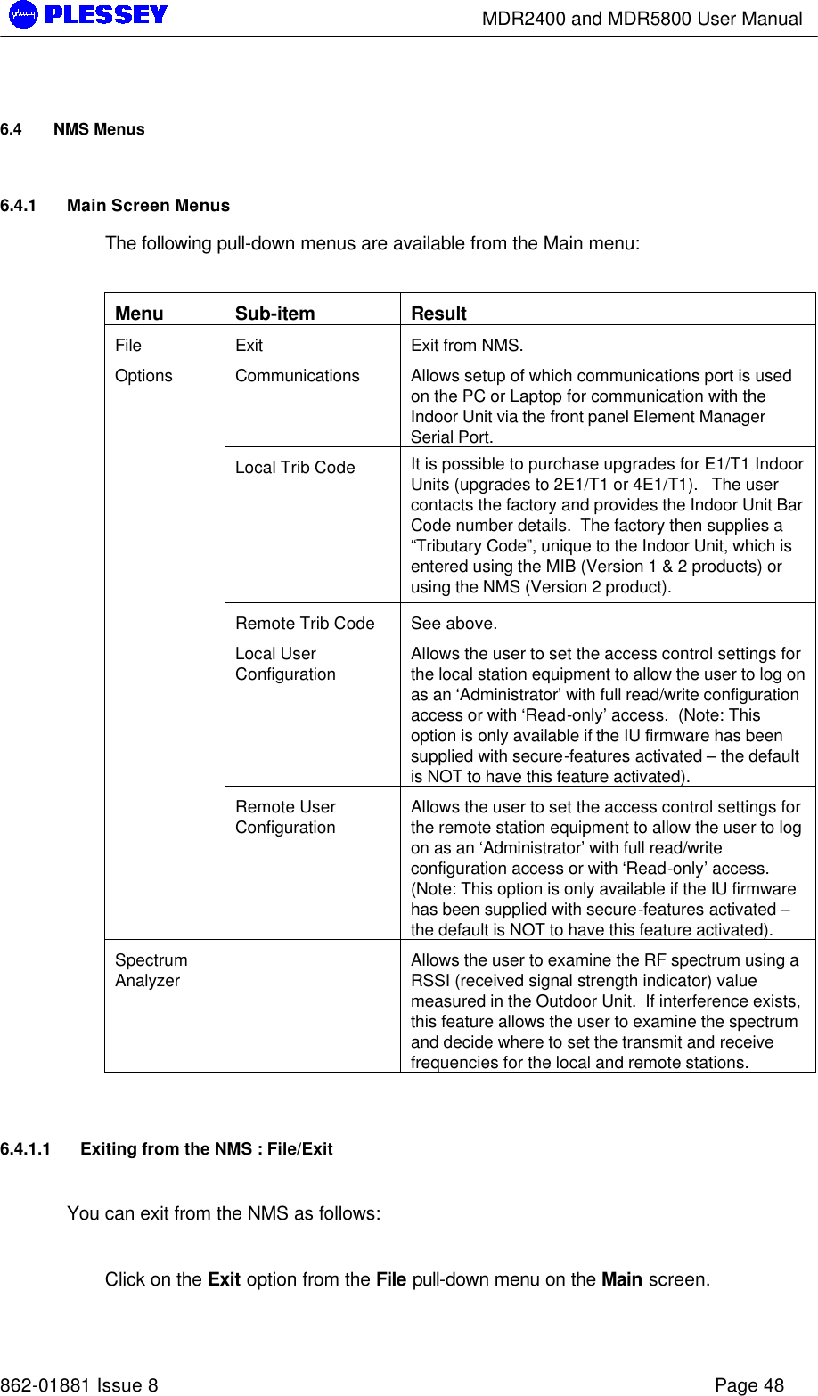        MDR2400 and MDR5800 User Manual   862-01881 Issue 8    Page 48 6.4 NMS Menus  6.4.1 Main Screen Menus The following pull-down menus are available from the Main menu:  Menu Sub-item Result File Exit Exit from NMS. Communications  Allows setup of which communications port is used on the PC or Laptop for communication with the Indoor Unit via the front panel Element Manager Serial Port. Local Trib Code It is possible to purchase upgrades for E1/T1 Indoor Units (upgrades to 2E1/T1 or 4E1/T1).   The user contacts the factory and provides the Indoor Unit Bar Code number details.  The factory then supplies a “Tributary Code”, unique to the Indoor Unit, which is entered using the MIB (Version 1 &amp; 2 products) or using the NMS (Version 2 product). Remote Trib Code See above. Local User Configuration Allows the user to set the access control settings for the local station equipment to allow the user to log on as an ‘Administrator’ with full read/write configuration access or with ‘Read-only’ access.  (Note: This option is only available if the IU firmware has been supplied with secure-features activated – the default is NOT to have this feature activated). Options Remote User Configuration Allows the user to set the access control settings for the remote station equipment to allow the user to log on as an ‘Administrator’ with full read/write configuration access or with ‘Read-only’ access.  (Note: This option is only available if the IU firmware has been supplied with secure-features activated – the default is NOT to have this feature activated). Spectrum Analyzer  Allows the user to examine the RF spectrum using a RSSI (received signal strength indicator) value measured in the Outdoor Unit.  If interference exists, this feature allows the user to examine the spectrum and decide where to set the transmit and receive frequencies for the local and remote stations.  6.4.1.1 Exiting from the NMS : File/Exit   You can exit from the NMS as follows:  Click on the Exit option from the File pull-down menu on the Main screen.  