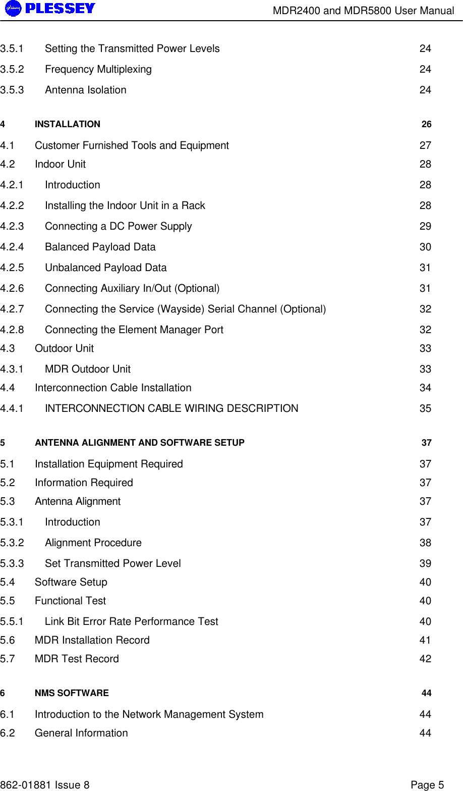        MDR2400 and MDR5800 User Manual   862-01881 Issue 8    Page 5 3.5.1 Setting the Transmitted Power Levels 24 3.5.2 Frequency Multiplexing 24 3.5.3 Antenna Isolation 24 4 INSTALLATION 26 4.1 Customer Furnished Tools and Equipment 27 4.2 Indoor Unit 28 4.2.1 Introduction 28 4.2.2 Installing the Indoor Unit in a Rack 28 4.2.3 Connecting a DC Power Supply 29 4.2.4 Balanced Payload Data 30 4.2.5 Unbalanced Payload Data 31 4.2.6 Connecting Auxiliary In/Out (Optional) 31 4.2.7 Connecting the Service (Wayside) Serial Channel (Optional) 32 4.2.8 Connecting the Element Manager Port 32 4.3 Outdoor Unit 33 4.3.1 MDR Outdoor Unit 33 4.4 Interconnection Cable Installation 34 4.4.1 INTERCONNECTION CABLE WIRING DESCRIPTION 35 5 ANTENNA ALIGNMENT AND SOFTWARE SETUP 37 5.1 Installation Equipment Required 37 5.2 Information Required 37 5.3 Antenna Alignment 37 5.3.1 Introduction 37 5.3.2 Alignment Procedure 38 5.3.3 Set Transmitted Power Level 39 5.4 Software Setup 40 5.5 Functional Test 40 5.5.1 Link Bit Error Rate Performance Test 40 5.6 MDR Installation Record 41 5.7 MDR Test Record 42 6 NMS SOFTWARE 44 6.1 Introduction to the Network Management System 44 6.2 General Information 44 