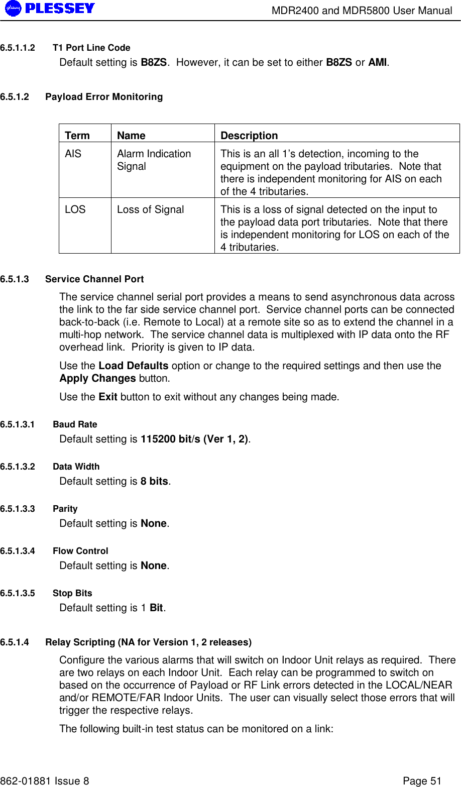        MDR2400 and MDR5800 User Manual   862-01881 Issue 8    Page 51 6.5.1.1.2 T1 Port Line Code Default setting is B8ZS.  However, it can be set to either B8ZS or AMI. 6.5.1.2 Payload Error Monitoring  Term Name Description AIS Alarm Indication Signal This is an all 1’s detection, incoming to the equipment on the payload tributaries.  Note that there is independent monitoring for AIS on each of the 4 tributaries. LOS Loss of Signal This is a loss of signal detected on the input to the payload data port tributaries.  Note that there is independent monitoring for LOS on each of the 4 tributaries. 6.5.1.3 Service Channel Port The service channel serial port provides a means to send asynchronous data across the link to the far side service channel port.  Service channel ports can be connected back-to-back (i.e. Remote to Local) at a remote site so as to extend the channel in a multi-hop network.  The service channel data is multiplexed with IP data onto the RF overhead link.  Priority is given to IP data. Use the Load Defaults option or change to the required settings and then use the Apply Changes button. Use the Exit button to exit without any changes being made. 6.5.1.3.1 Baud Rate Default setting is 115200 bit/s (Ver 1, 2).  6.5.1.3.2 Data Width Default setting is 8 bits.   6.5.1.3.3 Parity Default setting is None.   6.5.1.3.4 Flow Control Default setting is None.   6.5.1.3.5 Stop Bits Default setting is 1 Bit.   6.5.1.4 Relay Scripting (NA for Version 1, 2 releases) Configure the various alarms that will switch on Indoor Unit relays as required.  There are two relays on each Indoor Unit.  Each relay can be programmed to switch on based on the occurrence of Payload or RF Link errors detected in the LOCAL/NEAR and/or REMOTE/FAR Indoor Units.  The user can visually select those errors that will trigger the respective relays. The following built-in test status can be monitored on a link: 