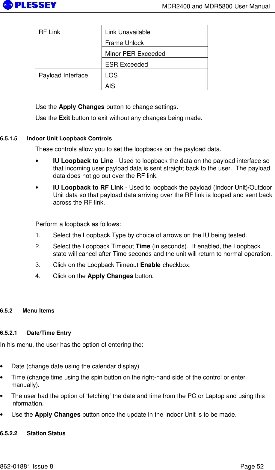        MDR2400 and MDR5800 User Manual   862-01881 Issue 8    Page 52 Link Unavailable Frame Unlock Minor PER Exceeded RF Link ESR Exceeded LOS Payload Interface AIS  Use the Apply Changes button to change settings. Use the Exit button to exit without any changes being made. 6.5.1.5 Indoor Unit Loopback Controls These controls allow you to set the loopbacks on the payload data. • IU Loopback to Line - Used to loopback the data on the payload interface so that incoming user payload data is sent straight back to the user.  The payload data does not go out over the RF link. • IU Loopback to RF Link - Used to loopback the payload (Indoor Unit)/Outdoor Unit data so that payload data arriving over the RF link is looped and sent back across the RF link.   Perform a loopback as follows:  1. Select the Loopback Type by choice of arrows on the IU being tested.  2. Select the Loopback Timeout Time (in seconds).  If enabled, the Loopback state will cancel after Time seconds and the unit will return to normal operation. 3. Click on the Loopback Timeout Enable checkbox.   4. Click on the Apply Changes button.  6.5.2 Menu Items 6.5.2.1 Date/Time Entry In his menu, the user has the option of entering the:  • Date (change date using the calendar display) • Time (change time using the spin button on the right-hand side of the control or enter manually). • The user had the option of ‘fetching’ the date and time from the PC or Laptop and using this information. • Use the Apply Changes button once the update in the Indoor Unit is to be made. 6.5.2.2 Station Status 