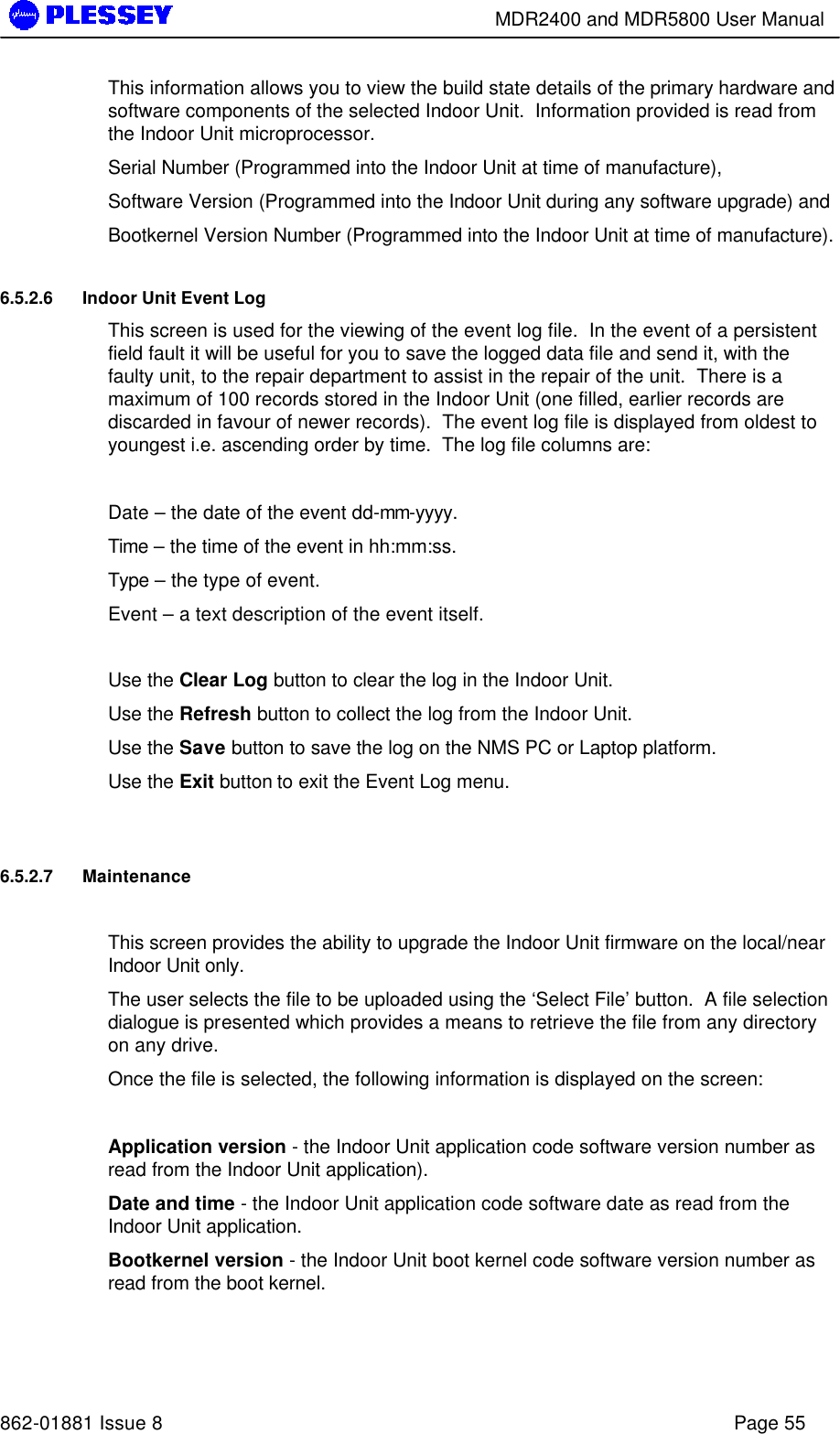        MDR2400 and MDR5800 User Manual   862-01881 Issue 8    Page 55 This information allows you to view the build state details of the primary hardware and software components of the selected Indoor Unit.  Information provided is read from the Indoor Unit microprocessor.   Serial Number (Programmed into the Indoor Unit at time of manufacture),  Software Version (Programmed into the Indoor Unit during any software upgrade) and  Bootkernel Version Number (Programmed into the Indoor Unit at time of manufacture). 6.5.2.6 Indoor Unit Event Log This screen is used for the viewing of the event log file.  In the event of a persistent field fault it will be useful for you to save the logged data file and send it, with the faulty unit, to the repair department to assist in the repair of the unit.  There is a maximum of 100 records stored in the Indoor Unit (one filled, earlier records are discarded in favour of newer records).  The event log file is displayed from oldest to youngest i.e. ascending order by time.  The log file columns are:  Date – the date of the event dd-mm-yyyy. Time – the time of the event in hh:mm:ss. Type – the type of event. Event – a text description of the event itself.  Use the Clear Log button to clear the log in the Indoor Unit. Use the Refresh button to collect the log from the Indoor Unit. Use the Save button to save the log on the NMS PC or Laptop platform. Use the Exit button to exit the Event Log menu.  6.5.2.7 Maintenance   This screen provides the ability to upgrade the Indoor Unit firmware on the local/near Indoor Unit only.   The user selects the file to be uploaded using the ‘Select File’ button.  A file selection dialogue is presented which provides a means to retrieve the file from any directory on any drive.   Once the file is selected, the following information is displayed on the screen:  Application version - the Indoor Unit application code software version number as read from the Indoor Unit application). Date and time - the Indoor Unit application code software date as read from the Indoor Unit application. Bootkernel version - the Indoor Unit boot kernel code software version number as read from the boot kernel.  