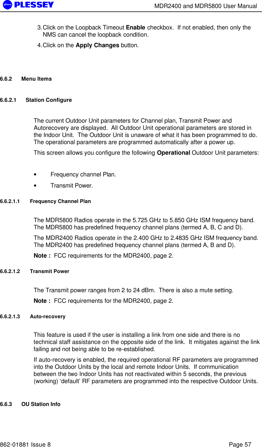        MDR2400 and MDR5800 User Manual   862-01881 Issue 8    Page 57 3. Click on the Loopback Timeout Enable checkbox.  If not enabled, then only the NMS can cancel the loopback condition. 4. Click on the Apply Changes button.  6.6.2 Menu Items 6.6.2.1 Station Configure  The current Outdoor Unit parameters for Channel plan, Transmit Power and Autorecovery are displayed.  All Outdoor Unit operational parameters are stored in the Indoor Unit.  The Outdoor Unit is unaware of what it has been programmed to do.  The operational parameters are programmed automatically after a power up. This screen allows you configure the following Operational Outdoor Unit parameters:  • Frequency channel Plan. • Transmit Power. 6.6.2.1.1 Frequency Channel Plan  The MDR5800 Radios operate in the 5.725 GHz to 5.850 GHz ISM frequency band.  The MDR5800 has predefined frequency channel plans (termed A, B, C and D). The MDR2400 Radios operate in the 2.400 GHz to 2.4835 GHz ISM frequency band.  The MDR2400 has predefined frequency channel plans (termed A, B and D). Note :  FCC requirements for the MDR2400, page 2. 6.6.2.1.2 Transmit Power  The Transmit power ranges from 2 to 24 dBm.  There is also a mute setting. Note :  FCC requirements for the MDR2400, page 2. 6.6.2.1.3 Auto-recovery  This feature is used if the user is installing a link from one side and there is no technical staff assistance on the opposite side of the link.  It mitigates against the link failing and not being able to be re-established. If auto-recovery is enabled, the required operational RF parameters are programmed into the Outdoor Units by the local and remote Indoor Units.  If communication between the two Indoor Units has not reactivated within 5 seconds, the previous (working) ‘default’ RF parameters are programmed into the respective Outdoor Units.   6.6.3 OU Station Info 